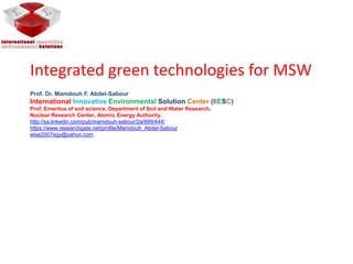 Integrated green technologies for MSW
Prof. Dr. Mamdouh F. Abdel-Sabour
International Innovative Environmental Solution Center (IIESC)
Prof. Emeritus of soil science, Department of Soil and Water Research,
Nuclear Research Center, Atomic Energy Authority.
http://sa.linkedin.com/pub/mamdouh-sabour/2a/999/444/
https://www.researchgate.net/profile/Mamdouh_Abdel-Sabour
wise2007egy@yahoo.com
 