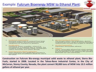 Example: Fulcrum Bioenergy MSW to Ethanol Plant:
Construction on Fulcrum Bio-energy municipal solid waste to ethanol plant, Sierra Bio-
Fuels, started in 2008. Located in the Tahoe-Reno Industrial Center, in the City of
McCarran, Storey County, Nevada, the plant convert 90,000 tons of MSW into 10.5 million
gallons of ethanol per year.
 