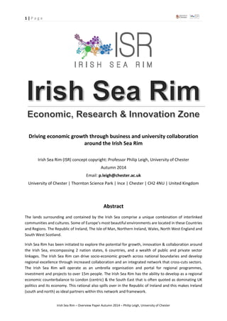 1 | P a g e
Irish Sea Rim – Overview Paper Autumn 2014 – Philip Leigh, University of Chester
Driving economic growth through business and university collaboration
around the Irish Sea Rim
Irish Sea Rim (ISR) concept copyright: Professor Philip Leigh, University of Chester
Autumn 2014
Email: p.leigh@chester.ac.uk
University of Chester | Thornton Science Park | Ince | Chester | CH2 4NU | United Kingdom
Abstract
The lands surrounding and contained by the Irish Sea comprise a unique combination of interlinked
communities and cultures. Some of Europe’s most beautiful environments are located in these Countries
and Regions. The Republic of Ireland, The Isle of Man, Northern Ireland, Wales, North West England and
South West Scotland.
Irish Sea Rim has been initiated to explore the potential for growth, innovation & collaboration around
the Irish Sea, encompassing 2 nation states, 6 countries, and a wealth of public and private sector
linkages. The Irish Sea Rim can drive socio-economic growth across national boundaries and develop
regional excellence through increased collaboration and an integrated network that cross-cuts sectors.
The Irish Sea Rim will operate as an umbrella organisation and portal for regional programmes,
investment and projects to over 15m people. The Irish Sea Rim has the ability to develop as a regional
economic counterbalance to London (centric) & the South East that is often quoted as dominating UK
politics and its economy. This rational also spills over in the Republic of Ireland and this makes Ireland
(south and north) as ideal partners within this network and framework.
 