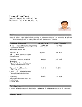 Objective:
Intend to build a career with leading corporate of hi-tech environment with committed & dedicated
people, which will help me to explore myself fully and realize my potential.
Educational Qualification Percent/CGPA Year of Completion
B. Tech – Computer Science and Engineering CGPA 9.4804 May 2013
Kalasalingam University,
Krishnankoil, Tamil Nadu
XII (B.S.E.B) 67.40% Mar 2009
R.K.P.L.D kisan college Bariyarpur
Sitamarhi,Bihar
Diploma in Computer Hardware & Grade A Feb 2006
Networking
Capital T.V. & Computer Hardware
Training Centre Sitamarhi,Bihar
Diploma in Basic Electronics Grade A Jan 2005
and Power System
Capital T.V. & Computer Hardware
Training Centre Sitamarhi,Bihar
X (B.S.E.B) 67.43% Mar 2004
Mahanth vijayanand giri high school
Manik chauk,
Sitamarhi,Bihar
Work Experience:
Currently Working as Software Developer in Tech Adroit ltd, New Delhi from 05-06-2013 to till now.
Internship Details:
Abhishek Kumar Thakur
Email ID: abhiabcd.abhi@gmail.com
Phone No: 8376874510, 9025452718
 