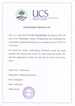 UCSuN|TI.D {AI{S{}hi S{}tLJTt{}}dS
I'RIVATI LIMITID
INTERNSHIP CERTIFICATE
This is to certify that Ms S.M. Priyadarshini, pursuing her B.E, 4th
year at Dr. Mahalingam college of Engineering and Technology has
successfully completed internship at our coffipany frcm +2lTZl2*13 to
rulau^al4.
We found her sincere, hardworking, technically sound and result
oriented. She worked well as part of a team during her tenure. We
take this opportunity to thank her and wish her all the best for her
future.
Name: Mr. V. Dhavanesh
Designation: Marketing Executive
Place: Kangeyam
Date: 10.06.201 4
ffi
Office stamp:
 