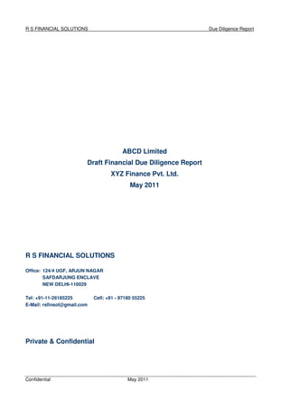 R S FINANCIAL SOLUTIONS Due Diligence Report
Confidential May 2011
ABCD Limited
Draft Financial Due Diligence Report
XYZ Finance Pvt. Ltd.
May 2011
R S FINANCIAL SOLUTIONS
Office: 124/4 UGF, ARJUN NAGAR
SAFDARJUNG ENCLAVE
NEW DELHI-110029
Tel: +91-11-26185225 Cell: +91 - 97180 55225
E-Mail: rsfinsol@gmail.com
Private & Confidential
 