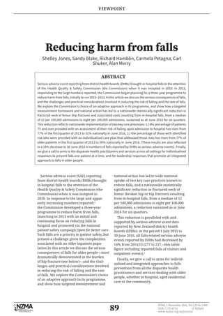 89
NZMJ 2 December 2016, Vol 129 No 1446
ISSN 1175-8716 © NZMA
www.nzma.org.nz/journal
Reducing harm from falls
Shelley Jones, Sandy Blake, Richard Hamblin, Carmela Petagna, Carl
Shuker, Alan Merry
Serious adverse event (SAE) reporting
from district health boards (DHBs) brought
in-hospital falls to the attention of the
Health Quality & Safety Commission (the
Commission) when it was incepted in
2010. In response to the large and appar-
ently increasing numbers reported,1
the Commission developed a three-year
programme to reduce harm from falls,
launching in 2013 with an initial and
continuing focus on reducing falls in
hospital and promoted via the national
patient safety campaign Open for better care.
Such falls are a priority in patient safety, but
present a challenge given the complexities
associated with an older inpatient popu-
lation.In this article we discuss the serious
consequences of falls for older people—most
dramatically demonstrated in the burden
of hip fracture (see below)—and the chal-
lenges and practical considerations involved
in reducing the risk of falling and the rate
of falls. We explore the Commission’s choice
of an adaptive approach in its programme,
and show how targeted measurement and
national action has led to wide national
uptake of two key care practices known to
reduce falls, and a nationwide statistically
femur (broken hip or hip fracture) resulting
from in-hospital falls, from a median of 12
per 100,000 admissions to eight per 100,000
admissions, a reduction sustained as at June
2016 for six quarters.
This reduction is paralleled with and
supported by serious adverse event data
reported by New Zealand district health
boards (DHBs): in the period 1 July 2015 to
30 June 2016, all falls-related serious adverse
events reported by DHBs had decreased by
14% from 2014/15 (277 to 237—this latter
outpatient events).2
Finally, we give a call to arms for individ-
ualised and integrated approaches to falls
prevention from all the disparate health
practitioners and services dealing with older
people, whether in hospital, aged residential
care or the community.
ABSTRACT
Serious adverse event reporting from district health boards (DHBs) brought in-hospital falls to the attention
of the Health Quality & Safety Commission (the Commission) when it was incepted in 2010. In 2012,
responding to the large numbers reported, the Commission began planning for a three-year programme to
reduceharmfromfalls,initiallytorun2013–2015.Inthisarticlewediscusstheseriousconsequencesoffalls,
and the challenges and practical considerations involved in reducing the risk of falling and the rate of falls.
We explore the Commission’s choice of an adaptive approach in its programme, and show how a targeted
measurement framework and national action has led to a nationwide statistically significant reduction in
fractured neck of femur (hip fracture) and associated costs resulting from in-hospital falls, from a median
of 12 per 100,000 admissions to eight per 100,000 admissions, sustained as at June 2016 for six quarters.
This reduction reflects nationwide implementation of two key care processes: 1.) the percentage of patients
75 and over provided with an assessment of their risk of falling upon admission to hospital has risen from
77% in the first quarter of 2013 to 91% nationally in June 2016, 2.) the percentage of those with identified
risk who were provided with an individualised care plan that addressed those risks has risen from 77% of
older patients in the first quarter of 2013 to 95% nationally in June 2016. (These results are also reflected
in a 14% decrease to 30 June 2016 in numbers of falls reported by DHBs as serious adverse events). Finally,
we give a call to arms to the disparate health practitioners and services across all settings for individualised
responses to prevent falls one patient at a time, and for leadership responses that promote an integrated
approach to falls in older people.
VIEWPOINT
 