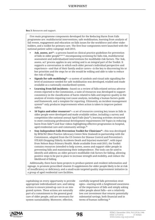 98
NZMJ 2 December 2016, Vol 129 No 1446
ISSN 1175-8716 © NZMA
www.nzma.org.nz/journal
Box 3: Resources and support.
Five main programme components developed for the Reducing Harm from Falls
programme are: multifactorial interventions, safe mobilisation, learning from analysis of
fall events, engagement and education on falls issues for the workforce and other stake-
national patient safety campaign mid-2013.
• Ask, assess, act88
—a process based on clinical practice guidelines for prevention
of falls in older people65,89–91
encompassing screening for falls risk, multifactorial
assess, act’ process applies in any setting and is an integral part of the Toolkit. It
supports a conversation in which each older person’s individual perspective and
experience—and that of their family and/or carers—is the key to discovering his or
her priorities and the steps he or she would be willing and able to take to reduce
the risk of falling.
• Signals for safe mobilising92
—a system of symbols and visual aids signalling the
level of assistance needed for safe mobilisation was developed, trialled and made
available as a nationally standardised system.
• Learning from fall incidents—based on a review of falls-related serious adverse
events reported to the Commission, a suite of resources was developed to support
analysis of events requiring root cause analysis, including a human factors guide
and framework, and a template for reporting. Ultimately, an incident management
system93
only produces improvements when action is taken to improve patient
safety.
• 10 Topics and other resources94
—a set of resources covering key issues in falls in
older people were developed and made available online, including a survey and
competition (the national annual April Falls Quiz95
), learning activities structured
to meet continuing professional development requirements (10 Topics in reducing
harm from falls94
) and four videos highlighting effective programmes in hospital,
aged residential care and community settings.96
• Stay Independent Falls Prevention Toolkit for Clinicians50
—this was developed
by BPACNZ (Best Practice Advocacy Centre New Zealand) in partnership with the
Commission, adapted from the US Centers for Disease Control and Prevention’s
STEADI (Stopping Elderly Accidents Death and Injuries) materials97
, with input
from Nelson Bays Primary Health. Made available from mid-2015, the Toolkit
contains resources intended to help screen, assess and support older people in
preventing falls and maintaining their independence. The tools can be used to
positive steps to be put in place to increase strength and mobility, and reduce the
likelihood of falling.
Additionally, there have been projects to produce patient and resident information and
signage, to promote prescribed vitamin D supplements for older people likely to be at risk
a group of aged residential care facilities.
capitalising on every opportunity to provide
appropriate individualised care, and taking
actions to ensure joined-up care in an inte-
grated system. These actions are naturally
part of a commitment to the general good
care of older people, and are necessary for
system sustainability. Moreover, effective,
carefully targeted falls prevention strat-
egies—starting with a heightened awareness
of the importance of falls and simply asking
older people about falls—are a relatively
low cost investment that returns potentially
terms of human suffering.48
VIEWPOINT
 