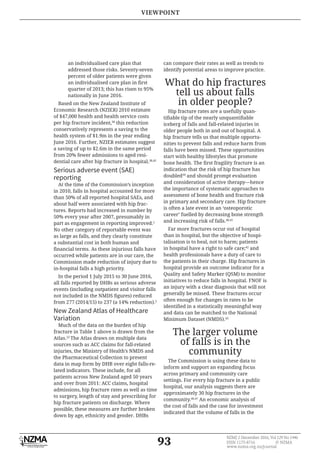 93
NZMJ 2 December 2016, Vol 129 No 1446
ISSN 1175-8716 © NZMA
www.nzma.org.nz/journal
an individualised care plan that
addressed those risks. Seventy-seven
percent of older patients were given
quarter of 2013; this has risen to 95%
nationally in June 2016.
Based on the New Zealand Institute of
Economic Research (NZIER) 2010 estimate
of $47,000 health and health service costs
per hip fracture incident,38
this reduction
conservatively represents a saving to the
health system of $1.9m in the year ending
June 2016. Further, NZIER estimates suggest
a saving of up to $2.6m in the same period
from 20% fewer admissions to aged resi-
dential care after hip fracture in hospital.38,45
Serious adverse event (SAE)
reporting
At the time of the Commission’s inception
in 2010, falls in hospital accounted for more
than 50% of all reported hospital SAEs, and
about half were associated with hip frac-
tures. Reports had increased in number by
50% every year after 2007, presumably in
part as engagement in reporting improved.1
No other category of reportable event was
as large as falls, and they clearly constitute
a substantial cost in both human and
occurred while patients are in our care, the
Commission made reduction of injury due to
in-hospital falls a high priority.
In the period 1 July 2015 to 30 June 2016,
all falls reported by DHBs as serious adverse
events (including outpatient and visitor falls
from 277 (2014/15) to 237 (a 14% reduction).2
New Zealand Atlas of Healthcare
Variation
Much of the data on the burden of hip
fracture in Table 1 above is drawn from the
Atlas.22
The Atlas draws on multiple data
sources such as ACC claims for fall-related
injuries, the Ministry of Health’s NMDS and
the Pharmaceutical Collection to present
data in map form by DHB over eight falls-re-
lated indicators. These include, for all
patients across New Zealand aged 50 years
and over from 2011: ACC claims, hospital
admissions, hip fracture rates as well as time
to surgery, length of stay and prescribing for
hip fracture patients on discharge. Where
possible, these measures are further broken
down by age, ethnicity and gender. DHBs
can compare their rates as well as trends to
identify potential areas to improve practice.
What do hip fractures
tell us about falls
in older people?
Hip fracture rates are a usefully quan-
iceberg of falls and fall-related injuries in
older people both in and out of hospital. A
hip fracture tells us that multiple opportu-
nities to prevent falls and reduce harm from
falls have been missed. These opportunities
start with healthy lifestyles that promote
indication that the risk of hip fracture has
doubled39
and should prompt evaluation
and consideration of active therapy—hence
the importance of systematic approaches to
assessment of bone health and fracture risk
in primary and secondary care. Hip fracture
is often a late event in an ‘osteoporotic
career’ fuelled by decreasing bone strength
and increasing risk of falls.40,41
Far more fractures occur out of hospital
than in hospital, but the objective of hospi-
talisation is to heal, not to harm; patients
in hospital have a right to safe care;42
and
health professionals have a duty of care to
the patients in their charge. Hip fractures in
hospital provide an outcome indicator for a
Quality and Safety Marker (QSM) to monitor
initiatives to reduce falls in hospital. FNOF is
an injury with a clear diagnosis that will not
generally be missed. These fractures occur
often enough for changes in rates to be
and data can be matched to the National
Minimum Dataset (NMDS).43
The larger volume
of falls is in the
community
The Commission is using these data to
inform and support an expanding focus
across primary and community care
settings. For every hip fracture in a public
hospital, our analysis suggests there are
approximately 30 hip fractures in the
community.46,47
An economic analysis of
the cost of falls and the case for investment
indicated that the volume of falls in the
VIEWPOINT
 