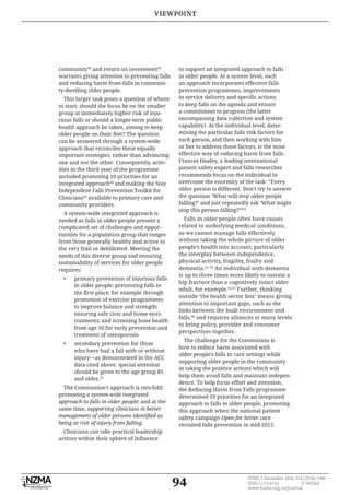 94
NZMJ 2 December 2016, Vol 129 No 1446
ISSN 1175-8716 © NZMA
www.nzma.org.nz/journal
community38
and return on investment48
warrants giving attention to preventing falls
and reducing harm from falls in communi-
ty-dwelling older people.
This larger task poses a question of where
to start: should the focus be on the smaller
group at immediately higher risk of inju-
rious falls or should a longer-term public
health approach be taken, aiming to keep
older people on their feet? The question
can be answered through a system-wide
approach that reconciles these equally
important strategies, rather than advancing
one and not the other. Consequently, activ-
ities in the third year of the programme
included promoting 10 priorities for an
integrated approach49
and making the Stay
Independent Falls Prevention Toolkit for
Clinicians50
available to primary care and
community providers.
A system-wide integrated approach is
needed as falls in older people present a
complicated set of challenges and oppor-
tunities for a population group that ranges
from those generally healthy and active to
the very frail or debilitated. Meeting the
needs of this diverse group and ensuring
sustainability of services for older people
requires:
• primary prevention of injurious falls
in older people: preventing falls in
promotion of exercise programmes
to improve balance and strength;
ensuring safe civic and home envi-
ronments; and screening bone health
from age 50 for early prevention and
treatment of osteoporosis
• secondary prevention for those
who have had a fall with or without
injury—as demonstrated in the ACC
data cited above, special attention
should be given to the age group 85
and older.22
The Commission’s approach is two-fold:
promoting a system-wide integrated
approach to falls in older people; and at the
same time, supporting clinicians in better
being at risk of injury from falling.
Clinicians can take practical leadership
to support an integrated approach to falls
in older people. At a system level, such
an approach incorporates effective falls
prevention programmes, improvements
to keep falls on the agenda and ensure
a commitment to progress (the latter
encompassing data collection and system
capability). At the individual level, deter-
mining the particular falls risk factors for
each person, and then working with him
or her to address those factors, is the most
effective way of reducing harm from falls.
Frances Healey, a leading international
patient safety expert and falls researcher
recommends focus on the individual to
overcome the enormity of the task: “Every
older person is different. Don’t try to answer
the question ‘What will stop older people
falling?’ and just repeatedly ask ‘What might
stop this person falling?’”51
Falls in older people often have causes
related to underlying medical conditions,
so we cannot manage falls effectively
without taking the whole picture of older
people’s health into account, particularly
the interplay between independence,
physical activity, fragility, frailty and
dementia.52–54
An individual with dementia
is up to three times more likely to sustain a
hip fracture than a cognitively intact older
adult, for example.52,53
Further, thinking
outside ‘the health sector box’ means giving
attention to important gaps, such as the
links between the built environment and
falls,48
and requires alliances at many levels
to bring policy, provider and consumer
perspectives together.
The challenge for the Commission is
how to reduce harm associated with
older people’s falls in care settings while
supporting older people in the community
in taking the positive actions which will
help them avoid falls and maintain indepen-
dence. To help focus effort and attention,
the Reducing Harm from Falls programme
determined 10 priorities for an integrated
approach to falls in older people, promoting
this approach when the national patient
safety campaign Open for better care
revisited falls prevention in mid-2015.
VIEWPOINT
 