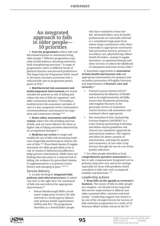 95
NZMJ 2 December 2016, Vol 129 No 1446
ISSN 1175-8716 © NZMA
www.nzma.org.nz/journal
An integrated
approach to falls
in older people—
10 priorities
1. Exercise programmes reduce falls and
fall-related injuries in community-living
older people.56
Effective programmes typi-
cally include balance retraining and lower
limb strengthening exercises.56
A range of
programmes caters to different levels of
physical function and personal preferences.
The Otago Exercise Programme (OEP), based
in the home, has been associated with a
reduced falls rate in programme partici-
pants of 35%.57
2. Multifactorial risk assessment and
multicomponent interventions are recom-
mended for patients at risk of falling and
reduce the rate of falls for inpatients7
and
older community-dwellers.56
Providing a
multifactorial risk assessment and plan of
care is a key component of the Commission’s
recommendations and resources for inpa-
tient and community settings.58,59
3.
cations reduce the risk of falling and rate
of falls, and are more effective for those at
higher risk of falling and when delivered by
an occupational therapist.56
4. Medicine use review to target and
modify the use of falls-risk-increasing medi-
cines (especially psychotropics) reduces the
rate of falls.56,60
Prescribed vitamin D supple-
mentation for older people likely to be at
helps prevent osteomalacia. While there are
falling, the evidence for prescribed vitamin
D supplementation is at present contra-
dictory and emerging at pace.7,56,61–65
Service delivery
5. Locally developed, integrated falls
pathway and referral processes, in which
‘any door is the right door’ for assessment
of falls risk and referral for appropriate
interventions.66
• Nelson Marlborough DHB’s coordi-
nated ‘single point of entry’ for falls
referrals is a multi-agency alliance
with primary health organisations
(PHOs) and ACC. The programme
who have sustained at least one
fall. All herald fallers seen by health
professionals are internally referred
to a centralised triage point from
where triage coordinators refer them
externally to appropriate community
falls prevention services, primary or
Health Providers, vitamin D supple-
mentation, occupational therapy and
other services to reduce the likelihood
of subsequent and more serious falls.67
6. Systematic approaches to assessment
of bone health and fracture risk and
appropriate interventions for primary and
secondary prevention of fragility fractures;
and improvement of fracture care and
recovery.68
• Fracture Liaison Services (FLS),69
mandated by the Ministry of Health
and to be implemented by all DHBs,
ensure that all patients presenting
with fragility fractures to the
particular service or institution
receive fracture risk assessment and
treatment where appropriate.
• The Australian & New Zealand Hip
Fracture Registry (ANZHFR)70
is a
trans-Tasman partnership to develop
clinical care standards supported by
international evidence. The registry
will allow for better analysis of
national data, and improve quality
and consistency of care after a hip
fracture through the use of a set of key
quality indicators.
comprehensive geriatric assessment is a
key to safe, compassionate integrated care in
primary, long-term care and acute settings,
especially for those with problems which
contribute to falls risk, such as impaired
mobility and dementia.71,72
Leadership actions
8. Keep falls on the agenda as everyone’s
business. The causes of falls in older people
are complex—we should not be surprised
takes sustained effort, attention and lead-
ership.73
Leadership support was shown to
be one of the strongest factors for success of
falls reduction programmes in a study of 34
Veterans Affairs health centres in the US.74
VIEWPOINT
 