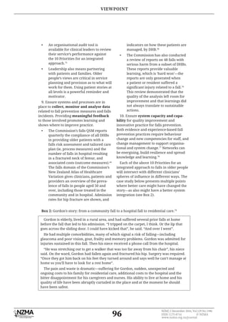 96
NZMJ 2 December 2016, Vol 129 No 1446
ISSN 1175-8716 © NZMA
www.nzma.org.nz/journal
Box 2: Gordon’s story: from a community fall to a hospital fall to residential care.79
Gordon is elderly, lived in a rural area, and had suffered several prior falls at home
before the fall that led to his admission. “I tripped on the carpet, I think. Or the lip that
goes across the sliding door. I could have kicked that”, he said. “And over I went”.
He had multiple comorbidities, many of which signal a risk of falling—including
glaucoma and poor vision, gout, frailty and memory problems. Gordon was admitted for
injuries sustained in this fall. Then his niece received a phone call from the hospital.
“He was stretching out to get a walker that was too far away from his chair”, his niece
said. On the ward, Gordon had fallen again and fractured his hip. Surgery was required.
“Once they got him back on his feet they turned around and says well he can’t manage at
home so you’ll have to look for a rest home”.
The pain and waste is dramatic—suffering for Gordon, sudden, unexpected and
ongoing costs to his family for residential care, additional costs to the hospital and the
bitter disappointment for his caregivers and nurses. His ability to live at home and his
quality of life have been abruptly curtailed in the place and at the moment he should
have been safest.
• An organisational audit tool is
available for clinical leaders to review
their service’s performance against
the 10 Priorities for an integrated
approach.75
• Leadership also means partnering
with patients and families. Older
people’s views are critical in service
planning and provision as to what will
work for them. Using patient stories at
all levels is a powerful reminder and
motivator.
9. Ensure systems and processes are in
place to collect, monitor and analyse data
related to fall prevention measures and falls
incidents. Providing meaningful feedback
to those involved promotes learning and
shows where to improve practice.
• The Commission’s falls QSM reports
quarterly the compliance of all DHBs
in providing older patients with a
falls risk assessment and tailored care
plan (ie, process measures) and the
number of falls in hospital resulting
in a fractured neck of femur, and
associated costs (outcome measures).44
The falls domain of the Commission’s
New Zealand Atlas of Healthcare
Variation gives clinicians, patients and
providers an overview of the preva-
lence of falls in people aged 50 and
over, including those treated in the
community and in hospital. Admission
rates for hip fracture are shown, and
indicators on how these patients are
managed, by DHB.36
• The Commission has also conducted
a review of reports on 48 falls with
serious harm from a subset of DHBs.
These reports provide valuable
learning, which is ‘hard won’—the
reports are only generated when
a patient or resident suffered a
76
This review demonstrated that the
quality of the analysis left room for
improvement and that learnings did
not always translate to sustainable
actions.
10. Ensure
bility for quality improvement and
innovative practice for falls prevention.
Both evidence and experience-based fall
prevention practices require behaviour
change and new competencies for staff, and
change management to support organisa-
tional and system change.77
Networks can
be energising, build resilience and spread
knowledge and learning.78
Each of the above 10 Priorities for an
integrated approach to falls in older people
will intersect with different clinicians’
case study below presents multiple points
where better care might have changed the
story—as also might have a better system
integration (see Box 2).
VIEWPOINT
 