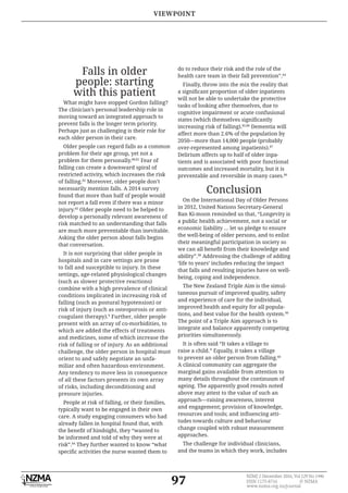97
NZMJ 2 December 2016, Vol 129 No 1446
ISSN 1175-8716 © NZMA
www.nzma.org.nz/journal
Falls in older
people: starting
with this patient
What might have stopped Gordon falling?
The clinician’s personal leadership role in
moving toward an integrated approach to
prevent falls is the longer term priority.
Perhaps just as challenging is their role for
each older person in their care.
Older people can regard falls as a common
problem for their age group, yet not a
problem for them personally.80,81
Fear of
falling can create a downward spiral of
restricted activity, which increases the risk
of falling.82
Moreover, older people don’t
necessarily mention falls. A 2014 survey
found that more than half of people would
not report a fall even if there was a minor
injury.83
Older people need to be helped to
develop a personally relevant awareness of
risk matched to an understanding that falls
are much more preventable than inevitable.
Asking the older person about falls begins
that conversation.
It is not surprising that older people in
hospitals and in care settings are prone
to fall and susceptible to injury. In these
settings, age-related physiological changes
(such as slower protective reactions)
combine with a high prevalence of clinical
conditions implicated in increasing risk of
falling (such as postural hypotension) or
risk of injury (such as osteoporosis or anti-
coagulant therapy).9
Further, older people
present with an array of co-morbidities, to
which are added the effects of treatments
and medicines, some of which increase the
risk of falling or of injury. As an additional
challenge, the older person in hospital must
orient to and safely negotiate an unfa-
miliar and often hazardous environment.
Any tendency to move less in consequence
of all these factors presents its own array
of risks, including deconditioning and
pressure injuries.
People at risk of falling, or their families,
typically want to be engaged in their own
care. A study engaging consumers who had
already fallen in hospital found that, with
be informed and told of why they were at
risk”.84
They further wanted to know “what
do to reduce their risk and the role of the
health care team in their fall prevention”.84
Finally, throw into the mix the reality that
will not be able to undertake the protective
tasks of looking after themselves, due to
cognitive impairment or acute confusional
increasing risk of falling).85,86
Dementia will
affect more than 2.6% of the population by
2050—more than 14,000 people (probably
over-represented among inpatients).87
Delirium affects up to half of older inpa-
tients and is associated with poor functional
outcomes and increased mortality, but it is
preventable and reversible in many cases.86
Conclusion
On the International Day of Older Persons
in 2012, United Nations Secretary-General
Ban Ki-moon reminded us that, “Longevity is
a public health achievement, not a social or
economic liability … let us pledge to ensure
the well-being of older persons, and to enlist
their meaningful participation in society so
ability”.98
Addressing the challenge of adding
‘life to years’ includes reducing the impact
that falls and resulting injuries have on well-
being, coping and independence.
The New Zealand Triple Aim is the simul-
taneous pursuit of improved quality, safety
and experience of care for the individual,
improved health and equity for all popula-
tions, and best value for the health system.99
The point of a Triple Aim approach is to
integrate and balance apparently competing
priorities simultaneously.
It is often said “It takes a village to
raise a child.” Equally, it takes a village
to prevent an older person from falling.66
A clinical community can aggregate the
marginal gains available from attention to
many details throughout the continuum of
ageing. The apparently good results noted
above may attest to the value of such an
approach—raising awareness, interest
and engagement; provision of knowledge,
tudes towards culture and behaviour
change coupled with robust measurement
approaches.
The challenge for individual clinicians,
and the teams in which they work, includes
VIEWPOINT
 