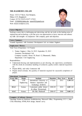 MD. RASHEDUL ISLAM
House: 322/2 (1st floor), East Rampura,
Dhaka-1219, Bangladesh
Contact: 01718 332674, 01677 157621
Email: 12106068@iubat.edu, razon102@gmail.com
Web: rirazon.wordpress.com,
Career Objective:
Seeking a career that is challenging and interesting, and lets me work on the leading areas of
engineering and technology, a job that gives me opportunities to learn, innovate and enhance
my skills and strengths on conjunction with company goals and objectives.
Career Summary:
4 month Experience with Assurance Development Ltd. as a trainee Engineer.
Employment History:
Total Year of Experience: 0.3 Year(s)
1. Trainee Engineer ( May 16, 2015- September 22, 2015
Assurance Development Ltd.
Company Location: House: 05, Road: 12, Dhanmondi, Dhaka.
Department: Civil Engineering
Responsibilities:
 Understand drawing and implementation as per drawing, site supervision, coordination
with the clients & consultant, handling of contractor, quality control, material requisition
etc.
 Prepare BOQ, and verify Contractors bill
 Prepare detail estimate, the quantity of materials required for successful completion of
project.
Educational Credentials :
Exam Title Major Institute Duration Pass. Year Result
BSc Civil
Engineering
International University of
Business Agriculture and
Technology (IUBAT)
4 Years 2015 3.38/4.00
H.S.C Science Cantonment public School
& college Mymensingh
2008-09 2010 4.00/5.00
S.S.C Science DS Alim Madrasah 2006-07 2008 5.00/5.00
Computer & Software Literacy:
Operating System & Hardware troubleshooting Microsoft Office, Programming C/C++, Auto
CAD, Photoshop, HTML,Web design, Internet savvy.
 