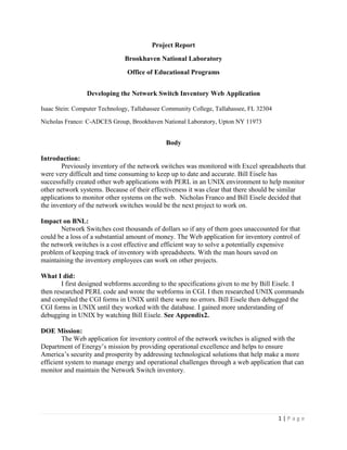 1 | P a g e
Project Report
Brookhaven National Laboratory
Office of Educational Programs
Developing the Network Switch Inventory Web Application
Isaac Stein: Computer Technology, Tallahassee Community College, Tallahassee, FL 32304
Nicholas Franco: C-ADCES Group, Brookhaven National Laboratory, Upton NY 11973
Body
Introduction:
Previously inventory of the network switches was monitored with Excel spreadsheets that
were very difficult and time consuming to keep up to date and accurate. Bill Eisele has
successfully created other web applications with PERL in an UNIX environment to help monitor
other network systems. Because of their effectiveness it was clear that there should be similar
applications to monitor other systems on the web. Nicholas Franco and Bill Eisele decided that
the inventory of the network switches would be the next project to work on.
Impact on BNL:
Network Switches cost thousands of dollars so if any of them goes unaccounted for that
could be a loss of a substantial amount of money. The Web application for inventory control of
the network switches is a cost effective and efficient way to solve a potentially expensive
problem of keeping track of inventory with spreadsheets. With the man hours saved on
maintaining the inventory employees can work on other projects.
What I did:
I first designed webforms according to the specifications given to me by Bill Eisele. I
then researched PERL code and wrote the webforms in CGI. I then researched UNIX commands
and compiled the CGI forms in UNIX until there were no errors. Bill Eisele then debugged the
CGI forms in UNIX until they worked with the database. I gained more understanding of
debugging in UNIX by watching Bill Eisele. See Appendix2.
DOE Mission:
The Web application for inventory control of the network switches is aligned with the
Department of Energy’s mission by providing operational excellence and helps to ensure
America’s security and prosperity by addressing technological solutions that help make a more
efficient system to manage energy and operational challenges through a web application that can
monitor and maintain the Network Switch inventory.
 