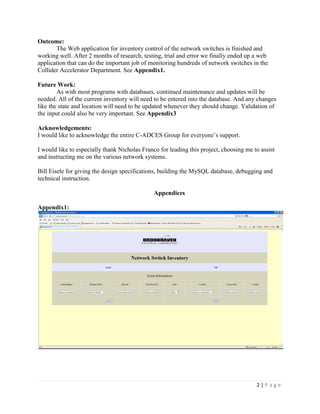 2 | P a g e
Outcome:
The Web application for inventory control of the network switches is finished and
working well. After 2 months of research, testing, trial and error we finally ended up a web
application that can do the important job of monitoring hundreds of network switches in the
Collider Accelerator Department. See Appendix1.
Future Work:
As with most programs with databases, continued maintenance and updates will be
needed. All of the current inventory will need to be entered into the database. And any changes
like the state and location will need to be updated whenever they should change. Validation of
the input could also be very important. See Appendix3
Acknowledgements:
I would like to acknowledge the entire C-ADCES Group for everyone’s support.
I would like to especially thank Nicholas Franco for leading this project, choosing me to assist
and instructing me on the various network systems.
Bill Eisele for giving the design specifications, building the MySQL database, debugging and
technical instruction.
Appendices
Appendix1:
 