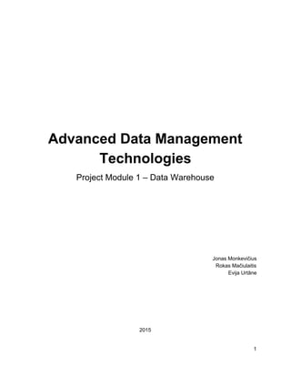  
 
 
 
Advanced Data Management 
Technologies 
Project Module 1 – Data Warehouse 
 
 
 
 
 
 
 
 
 
 
Jonas Monkevičius 
Rokas Mačiulaitis 
Evija Urtāne 
 
 
 
 
 
 
 
2015 
   
1 
 