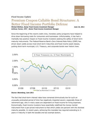Fixed Income Update
Premium Coupon Callable Bond Structures: A
Better Fixed Income Portfolio Defense
Michael Wolfson, Senior Fixed Income Investment Manager June 14, 2011
Anthony Tanner, CFA
®
, Senior Fixed Income Investment Manager
Since the beginning of the recent credit crisis, monetary policy programs have helped to
drive down borrowing costs for consumers and businesses. Unfortunately, it has had a
markedly less positive impact on fixed income investors seeking the safety of short-term
maturity instruments. The Federal Reserve Bank’s Zero Interest Rate Policy (ZIRP) has
driven down yields across most short-term maturities and fixed income asset classes,
putting short-term municipal, U.S. Treasury, and corporate bonds near historic lows.
3-Year Treasury vs. 3-Year Municipals
Source: Bloomberg, June 2011
The fact that short-term interest rates have remained diminutively low for such an
unusually protracted period of time has negatively impacted savers—especially those of
retirement age, who in many cases are dependent on fixed-income for living expenses.
Economically, fixed income investors have essentially redefined the money market
instrument from a par-priced instrument to that which yields one percent with the shortest
maturity possible. In recent years, achieving this mandate has required extending to 3-
years in maturity in both the taxable and tax-exempt sectors.
 