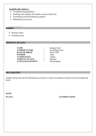 HARDWARE SKILLS-
• Troubleshooting peripheral.
• Installing and configure the modem, scanner, printer etc.
• Assembling and Disassembling computer.
• Maintaining the devices.
HOBBISE
 Playing cricket
 Listening music
PERSONAL DETAILS
NAME : Sandeep Saini
FATHER’S NAME : Sh. Rishipal saini
DATE OF BIRTH : 06-07-1984
GENDER : Male
NATIONALITY : Indian
MARITAL STATUS : Married
LANGNAGES KNOWN : Hindi,English
DECLARATION
I hereby declare that all the information given above is correct according to the best of my knowledge and
belief.
DATE:
PLACE: (SANDEEP SAINI)
 