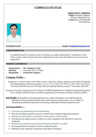 CURRICULUM VITAE
PERMANENT ADDRESS
Village-Salempur rajputana
Roorkee Haridwar(U.K.)
Contact no- 919720306200
919759166744
SANDEEP SAINI Email : Sundiipsaini@gmail.com
CAREER OBJECTIVE
To establish myself in a position where I can utilize my studies and potential. I would like to work
with a concern, which will provide me the opportunity to learn more and utilize me as an asset of an
organization.
WORKING EXPERIENCE
Organization : M/s. Instapower Ltd.
Duration : November 2011-Till Date
Designation : Production Engineer
Company Profile: -
Instapower is a known name in the field of power electronics and has expertise in the field of designing
and manufacturing world-class products. It is a TUV certified ISO 9001 & 14001:2008 organization;
it has diversified into the area of Energy Efficient Lighting Solutions using T5 Tube lights and LEDs.
Instapower has been recognized as R & D House by DSIR (Department for Scientific & Industrial Research,
Govt. of India) and also listed as an ESCO organization by the Bureau of Energy Efficiency (BEE).
Job Profile: Responsible for increasing productivity, quality performance and yield through the
application of lean manufacturing processes and continuous improvement. Also in charge of
controlling the production processes and leading a dedicated assembly production team.
Job Responsibilities : -
• Overseeing the production process and Planning.
• Plan and coordinate production process on daily basis to produce high quality products.
• Making sure that products are produced on time and are of good quality;
• Develop process improvements to effectively utilize equipment and materials to maximize
production.
• Monitoring the production processes and adjusting schedules as needed;
• Develop operational strategies to achieve production goals.
• Indentify unsafe operations and practices and report to Manager.
 