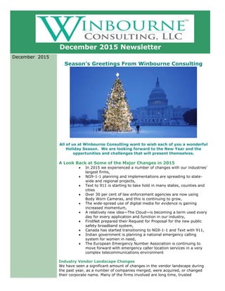 December 2015 Newsletter
December 2015
Season’s Greetings From Winbourne Consulting
All of us at Winbourne Consulting want to wish each of you a wonderful
Holiday Season. We are looking forward to the New Year and the
opportunities and challenges that will present themselves.
A Look Back at Some of the Major Changes in 2015
 In 2015 we experienced a number of changes with our industries’
largest firms,
 NG9-1-1 planning and implementations are spreading to state-
wide and regional projects,
 Text to 911 is starting to take hold in many states, counties and
cities
 Over 30 per cent of law enforcement agencies are now using
Body Worn Cameras, and this is continuing to grow,
 The wide-spread use of digital media for evidence is gaining
increased momentum,
 A relatively new idea—The Cloud—is becoming a term used every
day for every application and function in our industry,
 FirstNet prepared their Request for Proposal for the new public
safety broadband system,
 Canada has started transitioning to NG9-1-1 and Text with 911,
 Indian government is planning a national emergency calling
system for women in need,
 The European Emergency Number Association is continuing to
move forward with emergency caller location services in a very
complex telecommunications environment
Industry Vendor Landscape Changes
We have seen a significant amount of changes in the vendor landscape during
the past year, as a number of companies merged, were acquired, or changed
their corporate name. Many of the firms involved are long time, trusted
 