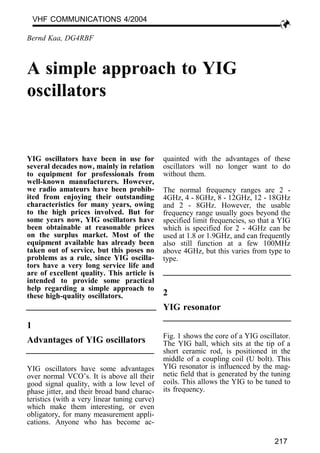 YIG oscillators have been in use for
several decades now, mainly in relation
to equipment for professionals from
well-known manufacturers. However,
we radio amateurs have been prohib-
ited from enjoying their outstanding
characteristics for many years, owing
to the high prices involved. But for
some years now, YIG oscillators have
been obtainable at reasonable prices
on the surplus market. Most of the
equipment available has already been
taken out of service, but this poses no
problems as a rule, since YIG oscilla-
tors have a very long service life and
are of excellent quality. This article is
intended to provide some practical
help regarding a simple approach to
these high-quality oscillators.
1
Advantages of YIG oscillators
YIG oscillators have some advantages
over normal VCO’s. It is above all their
good signal quality, with a low level of
phase jitter, and their broad band charac-
teristics (with a very linear tuning curve)
which make them interesting, or even
obligatory, for many measurement appli-
cations. Anyone who has become ac-
quainted with the advantages of these
oscillators will no longer want to do
without them.
The normal frequency ranges are 2 -
4GHz, 4 - 8GHz, 8 - 12GHz, 12 - 18GHz
and 2 - 8GHz. However, the usable
frequency range usually goes beyond the
specified limit frequencies, so that a YIG
which is specified for 2 - 4GHz can be
used at 1.8 or 1.9GHz, and can frequently
also still function at a few 100MHz
above 4GHz, but this varies from type to
type.
2
YIG resonator
Fig. 1 shows the core of a YIG oscillator.
The YIG ball, which sits at the tip of a
short ceramic rod, is positioned in the
middle of a coupling coil (U bolt). This
YIG resonator is influenced by the mag-
netic field that is generated by the tuning
coils. This allows the YIG to be tuned to
its frequency.
Bernd Kaa, DG4RBF
A simple approach to YIG
oscillators
VHF COMMUNICATIONS 4/2004
217
 