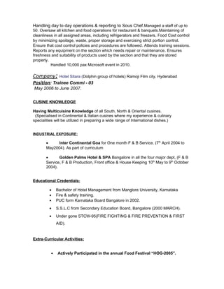 Handling day to day operations & reporting to Sous Chef.Managed a staff of up to
50. Oversaw all kitchen and food operations for restaurant & banquets.Maintaining of
cleanliness in all assigned areas, including refrigerators and freezers. Food Cost control
by minimizing spoilage, waste, proper storage and exercising strict portion control.
Ensure that cost control policies and procedures are followed. Attends training sessions.
Reports any equipment on the section which needs repair or maintenance. Ensures
freshness and suitability of products used by the section and that they are stored
properly.
Handled 10,000 pax Microsoft event in 2010.
Company: Hotel Sitara (Dolphin group of hotels) Ramoji Film city, Hyderabad
Position: Trainee Commi - 03
May 2006 to June 2007.
CUSINE KNOWLEDGE
Having Multicuisine Knowledge of all South, North & Oriental cusines.
(Specialised in Continental & Italian cusines where my experience & culinary
specialities will be utilized in preparing a wide range of International dishes.)
INDUSTRIAL EXPOSURE:
• Inter Continental Goa for One month F & B Service. (7th
April 2004 to
May2004). As part of curriculum
• Golden Palms Hotel & SPA Bangalore in all the four major dept, (F & B
Service, F & B Production, Front office & House Keeping 10th
May to 9th
October
2004).
Educational Credentials:
• Bachelor of Hotel Management from Manglore University, Karnataka
• Fire & safety training.
• PUC form Karnataka Board Bangalore in 2002.
• S.S.L.C from Secondary Education Board, Bangalore (2000 MARCH).
• Under gone STCW-95(FIRE FIGHTING & FIRE PREVENTION & FIRST
AID).
Extra-Curricular Activities:
• Actively Participated in the annual Food Festival “HOG-2005”.
 