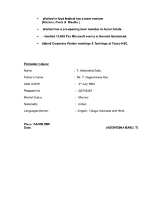 • Worked in food festival has a team member
(Sizzlers, Pasta & Risotto )
• Worked has a pre-opening team member in Accor hotels.
• Handled 10,000 Pax Microsoft events at Novotel Hyderabad.
• Attend Corporate Vendor meetings & Trainings at Tesco-HSC.
Personal Details:
Name : T. Adishesha Babu
Father’s Name : Mr. T. Nageshwara Rao
Date of Birth : 3rd
July 1985
Passport No : G0748407
Marital Status : Married
Nationality : Indian
Languages Known : English, Telugu, Kannada and Hindi.
Place: BANGLORE
Date: (ADISHESHA BABU. T)
 