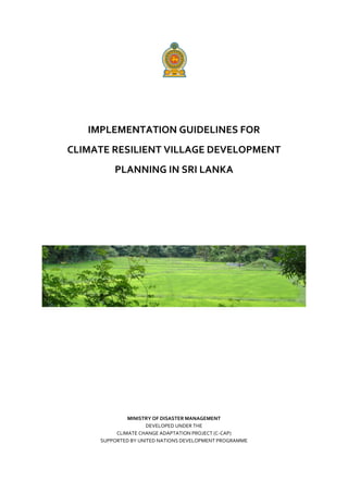 IMPLEMENTATION GUIDELINES FOR
CLIMATE RESILIENT VILLAGE DEVELOPMENT
PLANNING IN SRI LANKA
MINISTRY OF DISASTER MANAGEMENT
DEVELOPED UNDER THE
CLIMATE CHANGE ADAPTATION PROJECT (C-CAP)
SUPPORTED BY UNITED NATIONS DEVELOPMENT PROGRAMME
 