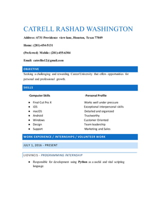 CATRELL RASHAD WASHINGTON
Address: 6731 Providence view lane, Houston, Texas 77049
Home: (281)-454-5131
(Preferred) Mobile: (281)-455-6304
Email: catrellio12@gmail.com
OBJECTIVE
Seeking a challenging and rewarding Career/University that offers opportunities for
personal and professional growth.
SKILLS
-Computer Skills -Personal Profile
● Final Cut Pro X Works well under pressure
● iOS Exceptional interpersonal skills
● macOS Detailed and organized
● Android Trustworthy
● Windows Customer Oriented
● Design Team leadership
● Support Marketing and Sales
WORK EXPERIENCE / INTERNSHIPS / VOLUNTEER WORK
JULY 1, 2016 - PRESENT
LIOVINCIS - PROGRAMMING INTERNSHIP
● Responsible for development using Python as a useful and vital scripting
language.
 
