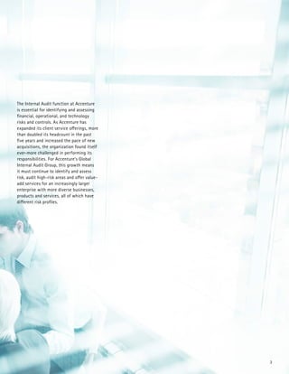3
The Internal Audit function at Accenture
is essential for identifying and assessing
financial, operational, and technology
risks and controls. As Accenture has
expanded its client service offerings, more
than doubled its headcount in the past
five years and increased the pace of new
acquisitions, the organization found itself
ever-more challenged in performing its
responsibilities. For Accenture’s Global
Internal Audit Group, this growth means
it must continue to identify and assess
risk, audit high-risk areas and offer value-
add services for an increasingly larger
enterprise with more diverse businesses,
products and services, all of which have
different risk profiles.
 