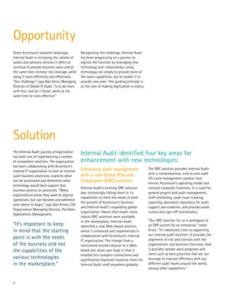 4
Given Accenture’s dynamic landscape,
Internal Audit is increasing the volume of
audits and advisory services it offers to
continue to provide business value and at
the same time increase risk coverage, while
doing it more efficiently and effectively.
“Our challenge,” says Bob Kress, Managing
Director of Global IT Audit, “is to do more
with less, and do it faster, while at the
same time be cost-effective.”
Recognizing this challenge, Internal Audit
has been progressing on a journey to
digitize the function by leveraging new
technology and—importantly—using
technology not simply to provide more of
the same capabilities, but to enable it to
provide new ones. This guiding principle is
at the core of making digitization a reality.
Enhancing audit management
with a new Global Risk and
Compliance (GRC) solution
Internal Audit’s existing GRC solution
was increasingly falling short in its
capabilities to meet the needs of both
the growth of Accenture’s business
and Internal Audit’s expanding global
organization. Aware that newer, more
robust GRC solutions were available
in the marketplace, Internal Audit
identified a new Web-based solution,
which it enhanced and implemented in
collaboration with Accenture’s internal
IT organization. The change from a
centralized hosted solution to a Web-
based one alone was huge in that it
enabled less complex connections and
significantly improved response times for
Internal Audit staff anywhere globally.
The GRC solution provides Internal Audit
with a comprehensive, end-to-end audit
life cycle management solution that
mirrors Accenture’s operating model and
internal corporate functions. It is used for
general project and audit management,
staff scheduling, audit issue tracking,
reporting, document repository for audit
support and evidence, and provides audit
review and sign-off functionality.
“Our GRC solution for us is analogous to
an ERP system for an enterprise,” notes
Kress. “It’s absolutely core to supporting
our internal audit function. It provides the
alignment of risk and controls with the
organizations and business functions. And
it provides sample work programs and
items such as best practices that we can
leverage to improve efficiency with our
different audit teams around the world,
among other capabilities.”
Internal Audit identified four key areas for
enhancement with new technologies:
The Internal Audit journey of digitization
has been one of implementing a number
of component solutions. The organization
has been collaborating with Accenture’s
internal IT organization to look at internal
audit business processes, examine what
can be automated and determine what
technology would best support that
business process or processes. “Many
organizations know they want to digitize
operations, but can become overwhelmed
with where to begin,” says Dan Kirner, CIO
Organization Managing Director, Portfolio
Applications Management.
“It’s important to keep
in mind that the starting
point is with the needs
of the business and not
the capabilities of the
various technologies
in the marketplace.”
Opportunity
Solution
 