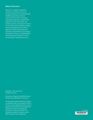 Copyright © 2015 Accenture
All rights reserved.
Accenture, its logo, and High Performance
Delivered are trademarks of Accenture.
This document makes descriptive reference
to trademarks that may be owned by others.
The use of such trademarks herein is not an
assertion of ownership of such trademarks
by Accenture and is not intended to
represent or imply the existence of an
association between Accenture and the
lawful owners of such trademarks.
15-0304
About Accenture
Accenture is a global management
consulting, technology services and
outsourcing company, with approximately
319,000 people serving clients in
more than 120 countries. Combining
unparalleled experience, comprehensive
capabilities across all industries and
business functions, and extensive research
on the world’s most successful companies,
Accenture collaborates with clients to
help them become high-performance
businesses and governments. The company
generated net revenues of US$30.0 billion
for the fiscal year ended Aug. 31, 2014.
Its home page is www.accenture.com.
 