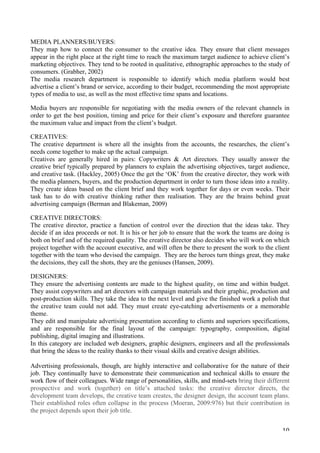   10	
  
MEDIA PLANNERS/BUYERS:
They map how to connect the consumer to the creative idea. They ensure that client messages
appear in the right place at the right time to reach the maximum target audience to achieve client’s
marketing objectives. They tend to be rooted in qualitative, ethnographic approaches to the study of
consumers. (Grabher, 2002)
The media research department is responsible to identify which media platform would best
advertise a client’s brand or service, according to their budget, recommending the most appropriate
types of media to use, as well as the most effective time spans and locations.
Media buyers are responsible for negotiating with the media owners of the relevant channels in
order to get the best position, timing and price for their client’s exposure and therefore guarantee
the maximum value and impact from the client’s budget.
CREATIVES:
The creative department is where all the insights from the accounts, the researches, the client’s
needs come together to make up the actual campaign.
Creatives are generally hired in pairs: Copywriters  Art directors. They usually answer the
creative brief typically prepared by planners to explain the advertising objectives, target audience,
and creative task. (Hackley, 2005) Once the get the ‘OK’ from the creative director, they work with
the media planners, buyers, and the production department in order to turn those ideas into a reality.
They create ideas based on the client brief and they work together for days or even weeks. Their
task has to do with creative thinking rather then realisation. They are the brains behind great
advertising campaign (Berman and Blakeman, 2009)
CREATIVE DIRECTORS:
The creative director, practice a function of control over the direction that the ideas take. They
decide if an idea proceeds or not. It is his or her job to ensure that the work the teams are doing is
both on brief and of the required quality. The creative director also decides who will work on which
project together with the account executive, and will often be there to present the work to the client
together with the team who devised the campaign. They are the heroes turn things great, they make
the decisions, they call the shots, they are the geniuses (Hansen, 2009).
DESIGNERS:
They ensure the advertising contents are made to the highest quality, on time and within budget.
They assist copywriters and art directors with campaign materials and their graphic, production and
post-production skills. They take the idea to the next level and give the finished work a polish that
the creative team could not add. They must create eye-catching advertisements or a memorable
theme.
They edit and manipulate advertising presentation according to clients and superiors specifications,
and are responsible for the final layout of the campaign: typography, composition, digital
publishing, digital imaging and illustrations.
In this category are included web designers, graphic designers, engineers and all the professionals
that bring the ideas to the reality thanks to their visual skills and creative design abilities.
Advertising professionals, though, are highly interactive and collaborative for the nature of their
job. They continually have to demonstrate their communication and technical skills to ensure the
work flow of their colleagues. Wide range of personalities, skills, and mind-sets bring their different
prospective and work (together) on title’s attached tasks: the creative director directs, the
development team develops, the creative team creates, the designer design, the account team plans.
Their established roles often collapse in the process (Moeran, 2009:976) but their contribution in
the project depends upon their job title.
 