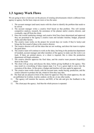   11	
  
1.3 Agency Work Flows
We are going to have a look now on the process of creating advertisements which is different from
agency to agency, but the basic steps are more or less the same:
1. The account manager (and team) meets with the client to identify the problem that needs to
be solved.
2. The account manager writes a creative brief based on that problem. This will include
competitive analysis, research, the assistance of the planner and/or creative director, and
eventually, sign off from the client.
3. Once the overall marketing strategy and creative brief have been determined and approved
they are presented to the agency’s creative team and includes timeline, budget, proposed
media and other factors.
4. The creative team works on the project for several days (or weeks if they’re lucky) and
brings the first round of ideas to the creative director.
5. The creative director will cull the ideas that are not working, and direct the team to explore
the good ideas.
6. The creative team will continue to work on the ideas, but bring in the production department
(if needed), account manager and other members of the agency to make sure the work is on
track. If there are printed pieces, or a shoot is required, this is when the production
department will begin estimates.
7. The creative director approves the final ideas, and the creative team presents (hopefully)
them to the client.
8. The client will go away and discuss the ideas, before giving feedback to the agency. This
may result in a reworking of ideas (repeat steps 3 to 7) or a green light to move into the
execution of the ideas. At this point, a budget and timeline will once again be approved.
9. The creative team works closely with the account team, media buying, production, and the
creative director to produce the ads, whatever form they may take.
10. The final ads are placed in front of the client for approval. Once the client approves, the ads
are published, be it online, in print, outdoor, on the air, or any other media.
11. The agency will monitor the success, and ROI, of the ads and give the feedback to the
client.
12. The client pays the agency. And then the whole process is repeated.
	
  
	
  
	
  
	
  
	
  
	
  
	
  
	
  
 