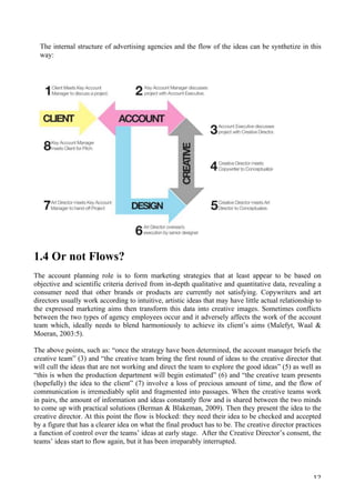   12	
  
The internal structure of advertising agencies and the flow of the ideas can be synthetize in this
way:
1.4 Or not Flows?
The account planning role is to form marketing strategies that at least appear to be based on
objective and scientific criteria derived from in-depth qualitative and quantitative data, revealing a
consumer need that other brands or products are currently not satisfying. Copywriters and art
directors usually work according to intuitive, artistic ideas that may have little actual relationship to
the expressed marketing aims then transform this data into creative images. Sometimes conflicts
between the two types of agency employees occur and it adversely affects the work of the account
team which, ideally needs to blend harmoniously to achieve its client’s aims (Malefyt, Waal 
Moeran, 2003:5).
The above points, such as: “once the strategy have been determined, the account manager briefs the
creative team” (3) and “the creative team bring the first round of ideas to the creative director that
will cull the ideas that are not working and direct the team to explore the good ideas” (5) as well as
“this is when the production department will begin estimated” (6) and “the creative team presents
(hopefully) the idea to the client” (7) involve a loss of precious amount of time, and the flow of
communication is irremediably split and fragmented into passages. When the creative teams work
in pairs, the amount of information and ideas constantly flow and is shared between the two minds
to come up with practical solutions (Berman  Blakeman, 2009). Then they present the idea to the
creative director. At this point the flow is blocked: they need their idea to be checked and accepted
by a figure that has a clearer idea on what the final product has to be. The creative director practices
a function of control over the teams’ ideas at early stage. After the Creative Director’s consent, the
teams’ ideas start to flow again, but it has been irreparably interrupted.
 