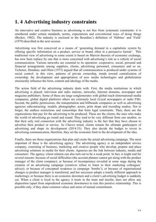   13	
  
1. 4 Advertising industry constraints
An innovative and creative business as advertising is not free from systematic constraints: it is
smothered under certain standards, norms, expectations and conventional ways of doing things
(Becker, 1982). The industry is enclosed in the Bourdieu’s definition of ‘Habitus’ and ‘Field’
(1979) described in the next session.
Advertising was first conceived as a means of ‘generating demand in a capitalistic system by
offering specific information on a product, service or brand, often in a persuasive format’. This
traditional view of advertising to some extent is based on Marxist theories of economic exchange,
has now been replace by one that is more concerned with advertising’s role as a vehicle of social
communication. Various networks are essential to its operation: cooperative, social, personal and
financial arrangements among suppliers, clients, advertising personnel, consumers and so on.
Tichenor, Donahue, and Olien (1973) argued that all communication is produced under systems of
social control: in this view, patterns of private ownership, trends toward centralization of
ownership, the development and appropriation of new media technologies and globalization
structurally influence the form, content and ideology of the media.
The action field of the advertising industry deals with: First, the media institutions in which
advertising is placed: television and radio stations, networks, Internet domains, newspaper and
magazine publishers. Some of these are large conglomerates with global reach (International media
companies, global digital platform) others are extremely local (Local newspapers or radio FM).
Second, the public permissions, the transportation and billboards companies as well as advertising
agencies subcontracting: models, photographer, actors, print shops and recording studios. Not to
forget, the endless restrictions and censorships that form legal constraints. Then, there are the
organizations that pay for the advertising to be produced. These are the clients; the ones who make
the world of advertising go round and round. They tend to be very different from one another, so
that their only real connection with the advertising industry is the fact that they have chosen to
advertise their product or service. As Chavez noted, clients remain the ultimate gatekeepers of
advertising and shape its development (2014:33). They also decide the budget to invest in
advertising communication, therefore, they set the economic limit to the development of the idea.
Finally, there are those organizations that plan and create the actual advertising campaign. The most
important of these is the advertising agency. The advertising agency is an independent service
company, consisting of business, marketing and creative people who develop, prepare and place
advertising solutions in media for their clients. Agencies are the link between industry, media and
consumers. The agency–client relation can also turn out to be a weak point. In fact, it might end for
several reasons: because of social difficulties (the account planner cannot get along with the product
manager of the client company); or because of incompetence revealed at some stage during the
creation of an advertising campaign (creatives refuse to listen to their marketing colleagues’
advice); or because of conceptual weakness (a campaign ‘bombs’); or because of organisational
changes (a product manager is transferred, and her successor adopts a totally different approach to
marketing); or because there is an economic downturn and a client’s advertising budget is suddenly
cut. When a client is loyal to the agency it trusts in the team and insofar, does not allow any
disposition (apart from unpredicted economic downturns) to ruin this positive relationship. This is
possible only, if they share common values and sense of mutual commitment.
 