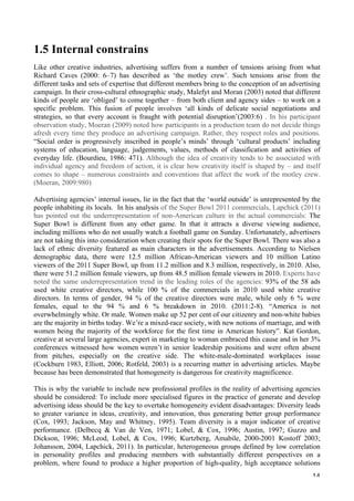   14	
  
1.5 Internal constrains
Like other creative industries, advertising suffers from a number of tensions arising from what
Richard Caves (2000: 6–7) has described as ‘the motley crew’. Such tensions arise from the
different tasks and sets of expertise that different members bring to the conception of an advertising
campaign. In their cross-cultural ethnographic study, Malefyt and Moran (2003) noted that different
kinds of people are ‘obliged’ to come together – from both client and agency sides – to work on a
specific problem. This fusion of people involves ‘all kinds of delicate social negotiations and
strategies, so that every account is fraught with potential disruption’(2003:6) . In his participant
observation study, Moeran (2009) noted how participants in a production team do not decide things
afresh every time they produce an advertising campaign. Rather, they respect roles and positions.
“Social order is progressively inscribed in people’s minds’ through ‘cultural products’ including
systems of education, language, judgements, values, methods of classification and activities of
everyday life. (Bourdieu, 1986: 471). Although the idea of creativity tends to be associated with
individual agency and freedom of action, it is clear how creativity itself is shaped by – and itself
comes to shape – numerous constraints and conventions that affect the work of the motley crew.
(Moeran, 2009:980)
Advertising agencies’ internal issues, lie in the fact that the ‘world outside’ is unrepresented by the
people inhabiting its locals. In his analysis of the Super Bowl 2011 commercials, Lapchick (2011)
has pointed out the underrepresentation of non-American culture in the actual commercials: The
Super Bowl is different from any other game. In that it attracts a diverse viewing audience,
including millions who do not usually watch a football game on Sunday. Unfortunately, advertisers
are not taking this into consideration when creating their spots for the Super Bowl. There was also a
lack of ethnic diversity featured as main characters in the advertisements. According to Nielsen
demographic data, there were 12.5 million African-American viewers and 10 million Latino
viewers of the 2011 Super Bowl, up from 11.2 million and 8.3 million, respectively, in 2010. Also,
there were 51.2 million female viewers, up from 48.5 million female viewers in 2010. Experts have
noted the same underrepresentation trend in the leading roles of the agencies: 93% of the 58 ads
used white creative directors, while 100 % of the commercials in 2010 used white creative
directors. In terms of gender, 94 % of the creative directors were male, while only 6 % were
females, equal to the 94 % and 6 % breakdown in 2010. (2011:2-8). “America is not
overwhelmingly white. Or male. Women make up 52 per cent of our citizenry and non-white babies
are the majority in births today. We’re a mixed-race society, with new notions of marriage, and with
women being the majority of the workforce for the first time in American history”. Kat Gordon,
creative at several large agencies, expert in marketing to woman embraced this cause and in her 3%
conferences witnessed how women weren’t in senior leadership positions and were often absent
from pitches, especially on the creative side. The white-male-dominated workplaces issue
(Cockburn 1983, Elliott, 2006; Rotfeld, 2003) is a recurring matter in advertising articles. Maybe
because has been demonstrated that homogeneity is dangerous for creativity magnificence.
This is why the variable to include new professional profiles in the reality of advertising agencies
should be considered: To include more specialised figures in the practice of generate and develop
advertising ideas should be the key to overtake homogeneity evident disadvantages: Diversity leads
to greater variance in ideas, creativity, and innovation, thus generating better group performance
(Cox, 1993; Jackson, May and Whitney, 1995). Team diversity is a major indicator of creative
performance. (Delbecq  Van de Ven, 1971; Lobel,  Cox, 1996; Austin, 1997; Guzzo and
Dickson, 1996; McLeod, Lobel,  Cox, 1996; Kurtzberg, Amabile, 2000-2001 Kostoff 2003;
Johansson, 2004, Lapchick, 2011). In particular, heterogeneous groups defined by low correlation
in personality profiles and producing members with substantially different perspectives on a
problem, where found to produce a higher proportion of high-quality, high acceptance solutions
 
