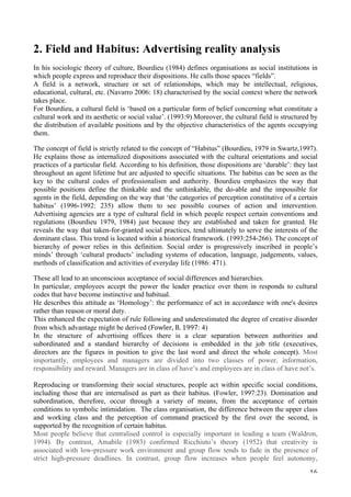   16	
  
2. Field and Habitus: Advertising reality analysis
In his sociologic theory of culture, Bourdieu (1984) defines organisations as social institutions in
which people express and reproduce their dispositions. He calls those spaces “fields”.
A field is a network, structure or set of relationships, which may be intellectual, religious,
educational, cultural, etc. (Navarro 2006: 18) characterised by the social context where the network
takes place.
For Bourdieu, a cultural field is ‘based on a particular form of belief concerning what constitute a
cultural work and its aesthetic or social value’. (1993:9) Moreover, the cultural field is structured by
the distribution of available positions and by the objective characteristics of the agents occupying
them.
The concept of field is strictly related to the concept of “Habitus” (Bourdieu, 1979 in Swartz,1997).
He explains those as internalized dispositions associated with the cultural orientations and social
practices of a particular field. According to his definition, those dispositions are ‘durable’: they last
throughout an agent lifetime but are adjusted to specific situations. The habitus can be seen as the
key to the cultural codes of professionalism and authority. Bourdieu emphasizes the way that
possible positions define the thinkable and the unthinkable, the do-able and the impossible for
agents in the field, depending on the way that ‘the categories of perception constitutive of a certain
habitus’ (1996-1992: 235) allow them to see possible courses of action and intervention.
Advertising agencies are a type of cultural field in which people respect certain conventions and
regulations (Bourdieu 1979, 1984) just because they are established and taken for granted. He
reveals the way that taken-for-granted social practices, tend ultimately to serve the interests of the
dominant class. This trend is located within a historical framework. (1993:254-266). The concept of
hierarchy of power relies in this definition. Social order is progressively inscribed in people’s
minds’ through ‘cultural products’ including systems of education, language, judgements, values,
methods of classification and activities of everyday life (1986: 471).
These all lead to an unconscious acceptance of social differences and hierarchies.
In particular, employees accept the power the leader practice over them in responds to cultural
codes that have become instinctive and habitual.
He describes this attitude as ‘Homology’: the performance of act in accordance with one's desires
rather than reason or moral duty.
This enhanced the expectation of rule following and underestimated the degree of creative disorder
from which advantage might be derived (Fowler,	
  B.	
  1997: 4)
In the structure of advertising offices there is a clear separation between authorities and
subordinated and a standard hierarchy of decisions is embedded in the job title (executives,
directors are the figures in position to give the last word and direct the whole concept). Most
importantly, employees and managers are divided into two classes of power, information,
responsibility and reward. Managers are in class of have’s and employees are in class of have not’s.
Reproducing or transforming their social structures, people act within specific social conditions,
including those that are internalised as part as their habitus. (Fowler, 1997:23). Domination and
subordination, therefore, occur through a variety of means, from the acceptance of certain
conditions to symbolic intimidation. The class organisation, the difference between the upper class
and working class and the perception of command practiced by the first over the second, is
supported by the recognition of certain habitus.
Most people believe that centralised control is especially important in leading a team (Waldron,
1994). By contrast, Amabile (1983) confirmed Ricchiuto’s theory (1952) that creativity is
associated with low-pressure work environment and group flow tends to fade in the presence of
strict high-pressure deadlines. In contrast, group flow increases when people feel autonomy,
 