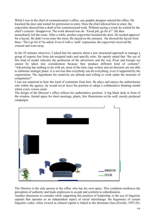   18	
  
While I was in the chief of communication’s office, one graphic designer entered the office. He
knocked the door and waited for permission to entre. Once the chief allowed him to enter, the
copywriter showed him a draft of his commissioned work. Without saying a word, he waited for the
chief’s consent / disapproval. The work showed was ok. “Good job, go for it!”. He then
immediately left the room. After a while, another copywriter knocked the door. He needed approval
for a layout. He didn’t even enter the room. He stayed on the entrance. He showed the layout from
there. “Do I go for it? he asked. Even if with a ‘snob’ expression, the copywriter received the
consent and went away.
In the 45 minutes interview, I asked him his opinion about a less structured approach to manage a
group of experts free from job assigned tasks and specific roles. He openly stated that “the use of
this kind of model ridicules the profession of the advertisers and the way Pixar and Google act
cannot be taken into consideration because they produce different kind of contents”.
“Advertising has nothing to do with art, most of the time copy writers and art directors are not able
to elaborate strategic plans: it is not true that everybody can do everything, even if supported by the
organization. The ingredients for creativity are attitude and willing to work under the structure of
competence!”
I was not surprised to hear this kind of comments from him. He plays and enjoys the authoritarian
role within the agency, he would never leave his position to adopt a collaborative thinking model
where every voices count.
The design of the Director’s office reflects his authoritative position: A big black desk in front of
the window, formal space for short meetings, plants, few illustrations on his wall, mostly produced
campaigns.
The Director is the only person in the office who has his own space. This condition reinforces the
perception of authority and leads employees to accept and conform to subordination.
Another dimension to consider while supporting this position of leadership, is the use of linguistic
capitals that operates as an independent aspect of social interchange: the hegemony of certain
linguistic codes, when viewed as cultural capital is linked to the dominant class (Fowler, 1997:28).
 