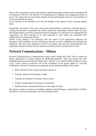   19	
  
This is why in advanced societies high linguistic capital brings high symbolic profits and high profit
of distinction (1991:55). The Director of Communication’s linguistic style suggested practice of
power. The expressions he used and the attitudes he showed during the interview were symbolic of
a person in position of control.
As an extension of his authority, he is the only member of the agency to have a private parking
space.
Surprisingly, the results of the survey showed all staff members (3) positively rated this agency’s
working environment. In particular, all of them stated their relationship with the leader was open
and friendly (Quest,.4) and the interaction between colleagues was informal (2) or supported by the
organisation. (1) They indicated to be well connected to each others and considered their
collaboration to be absolutely relevant.
Thanks to this analysis I can summarise how the culture of the organisation influences the
perception of the workplace: In this small agency the rules are clear, established and shared by the
employees: they have clear directions on how to do things, they feel safe and protected by the
organisation that provide them all the conditions to perform in the way they do have to do.
Network Comunicazione - Milano
Network Comunicazione is a communication agency sited in Milan since 2005. This is a small size
agency specialised on content creations for multimedia platforms. They deal mostly with well-
established International and Italian brands: Dove, Nescafe’, Fox, Findus  Mulino Bianco to name
a few. I had a chance to interview one of the co-founders of the agency thanks to a previous
collaboration. Network Comunicazione campaigns are developed according to this model:
• Brief: definition of the mission and clients objectives
• Concept: creation of the strategy to adopt
• Contents: development of strategy-related content
• Format: transformation of concepts in real formats
• Brand activation: spread the format on a wide range of media.
The agency occupies one floor of a building, situated in Porta Romana, a central district in Milan.
The décor is warm and comfortable, red is the dominant colour.
 