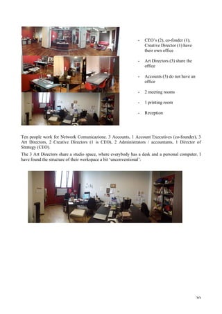   20	
  
Ten people work for Network Comunicazione. 3 Accounts, 1 Account Executives (co-founder), 3
Art Directors, 2 Creative Directors (1 is CEO), 2 Administrators / accountants, 1 Director of
Strategy (CEO).
The 3 Art Directors share a studio space, where everybody has a desk and a personal computer. I
have found the structure of their workspace a bit ‘unconventional’:
- CEO’s (2), co-fonder (1),
Creative Director (1) have
their own office
- Art Directors (3) share the
office
	
  
- Accounts (3) do not have an
office
	
  
- 2 meeting rooms
	
  
- 1 printing room
	
  
- Reception
 