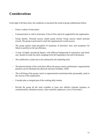   25	
  
Considerations
In the light of all these facts, the conditions to maximise the result of group collaboration follow:
- Foster a culture of innovation.
- Communication is vital to innovation. It has to flow and to be supported by the organisation.
- Group identity. Personal success entails group reward. Group success entails personal
reward. The group is motivated to reach the organisational overall success.
- The group requires high perception of autonomy of decisions, trust, and acceptance for
failure to perform at the top efficiency.
	
  
- A team of highly specialized figures, with different background of experiences and mind-
sets, should co-create the entire campaign from the beginning to the end of the project.
	
  
- The collaborative culture has to be embraced by the leadership style.
- The physical design of the work place affects the group creative performance: organisational
practices can be translated into physical structures (Grabher, 2002).
	
  
- The well being of the group is prior to organisational commitment that, presumably, leads to
the success of the organisation.
	
  
- Consider play as integral part of the working daily routine.
- Provide the group all the tools available to learn new abilities (internal seminars on
communication, animation courses, class owned by employees, even a University!).
 
