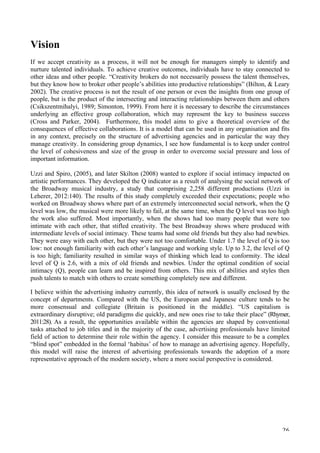   26	
  
Vision
If we accept creativity as a process, it will not be enough for managers simply to identify and
nurture talented individuals. To achieve creative outcomes, individuals have to stay connected to
other ideas and other people. “Creativity brokers do not necessarily possess the talent themselves,
but they know how to broker other people’s abilities into productive relationships” (Bilton,  Leary
2002). The creative process is not the result of one person or even the insights from one group of
people, but is the product of the intersecting and interacting relationships between them and others
(Csikszentmihalyi, 1989; Simonton, 1999). From here it is necessary to describe the circumstances
underlying an effective group collaboration, which may represent the key to business success
(Cross and Parker, 2004). Furthermore, this model aims to give a theoretical overview of the
consequences of effective collaborations. It is a model that can be used in any organisation and fits
in any context, precisely on the structure of advertising agencies and in particular the way they
manage creativity. In considering group dynamics, I see how fundamental is to keep under control
the level of cohesiveness and size of the group in order to overcome social pressure and loss of
important information.
Uzzi and Spiro, (2005), and later Skilton (2008) wanted to explore if social intimacy impacted on
artistic performances. They developed the Q indicator as a result of analysing the social network of
the Broadway musical industry, a study that comprising 2,258 different productions (Uzzi in
Leherer, 2012:140). The results of this study completely exceeded their expectations; people who
worked on Broadway shows where part of an extremely interconnected social network, when the Q
level was low, the musical were more likely to fail, at the same time, when the Q level was too high
the work also suffered. Most importantly, when the shows had too many people that were too
intimate with each other, that stifled creativity. The best Broadway shows where produced with
intermediate levels of social intimacy. These teams had some old friends but they also had newbies.
They were easy with each other, but they were not too comfortable. Under 1.7 the level of Q is too
low: not enough familiarity with each other’s language and working style. Up to 3.2, the level of Q
is too high; familiarity resulted in similar ways of thinking which lead to conformity. The ideal
level of Q is 2.6, with a mix of old friends and newbies. Under the optimal condition of social
intimacy (Q), people can learn and be inspired from others. This mix of abilities and styles then
push talents to match with others to create something completely new and different.
I believe within the advertising industry currently, this idea of network is usually enclosed by the
concept of departments. Compared with the US, the European and Japanese culture tends to be
more consensual and collegiate (Britain is positioned in the middle). “US capitalism is
extraordinary disruptive; old paradigms die quickly, and new ones rise to take their place” (Rhymer,
2011:28).	
  As a result, the opportunities available within the agencies are shaped by conventional
tasks attached to job titles and in the majority of the case, advertising professionals have limited
field of action to determine their role within the agency. I consider this measure to be a complex
“blind spot” embedded in the formal ‘habitus’ of how to manage an advertising agency. Hopefully,
this model will raise the interest of advertising professionals towards the adoption of a more
representative approach of the modern society, where a more social perspective is considered.
	
  
 