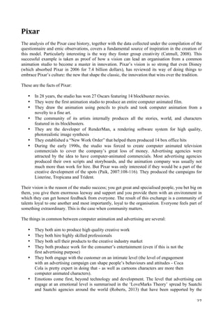   27	
  
Pixar
The analysis of the Pixar case history, together with the data collected under the compilation of the
questionnaire and emic observations, covers a fundamental source of inspiration in the creation of
this model. Particularly interesting is the way they foster group creativity (Catmull, 2008). This
successful example is taken as proof of how a vision can lead an organisation from a common
animation studio to become a master in innovation. Pixar’s vision is so strong that even Disney
(which absorbed Pixar in 2006 for 7.4 billion dollars), has reviewed its way of doing things to
embrace Pixar’s culture: the new that shape the classic, the innovation that wins over the tradition.
These are the facts of Pixar:
• In 28 years, the studio has won 27 Oscars featuring 14 blockbuster movies.
• They were the first animation studio to produce an entire computer animated film.
• They draw the animation using pencils to pixels and took computer animation from a
novelty to a fine art.
• The community of its artists internally produces all the stories, world, and characters
featured in its blockbusters.
• They are the developer of RenderMan, a rendering software system for high quality,
photorealistic image synthesis
• They established a “New Work Order” that helped them produced 14 box office hits
• During the early 1990s, the studio was forced to create computer animated television
commercials to cover the company’s great loss of money. Advertising agencies were
attracted by the idea to have computer-animated commercials. Most advertising agencies
produced their own scripts and storyboards, and the animation company was usually not
much more than work for hire. But Pixar was only interested if they would be a part of the
creative development of the spots (Paik, 2007:108-116). They produced the campaigns for
Listerine, Tropicana and Trident.
Their vision is the reason of the studio success; you get great and specialised people, you bet big on
them, you give them enormous leeway and support and you provide them with an environment in
which they can get honest feedback from everyone. The result of this exchange is a community of
talents loyal to one another and most importantly, loyal to the organisation. Everyone feels part of
something extraordinary. This is the case when community matters.
The things in common between computer animation and advertising are several:
• They both aim to produce high quality creative work
• They both hire highly skilled professionals
• They both sell their products to the creative industry market
• They both produce work for the consumer’s entertainment (even if this is not the
first advertising purpose)
• They both engage with the customer on an intimate level (the level of engagement
with an advertising campaign can shape people’s behaviours and attitudes - Coca
Cola is pretty expert in doing that - as well as cartoons characters are more then
computer animated characters).
• Emotions come first, beyond technology and development. The level that advertising can
engage at an emotional level is summarised in the ‘LoveMarks Theory’ spread by Saatchi
and Saatchi agencies around the world (Roberts, 2013) that have been supported by the
 