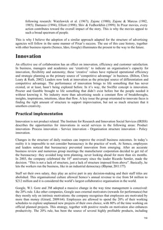  28	
  
following research: Watzlawick et al. (1967); Zajonc (1980); Zajonc  Marcus (1982,
1985); Damasio (1994); Elliott (1998); Shiv  Fedhorikhin (1999); In Pixar movies, every
action contributes toward the overall impact of the story. This is why the movies appeal to
such a broad spectrum of people.
This is why I believe the adoption of a similar approach adapted for the structure of advertising
agencies will follow in the same manner of Pixar’s success. The use of this case history, together
with other business reports (Semco, Ideo, Google) illuminates the present to the way to the future.
Innovation
An effective use of collaboration has an effect on innovation, efficiency and customer satisfaction.
In business, managers and academics use ‘creativity’ to indicate an organisation’s capacity for
innovation, flexibility and autonomy; these ‘creative’ values have replaced operational efficiency
and strategic planning as the primary source of ‘competitive advantage’ in business. (Bilton, Chris
Leary  Ruth, 2002) Leaders now look at innovation as the principal source of differentiation and
competitive advantage. The performance of innovation brings to life something that has never
existed, or at least, hasn’t being explored before. In it’s way, the Swiffer concept is innovation.
Procter and Gamble brought to life something that didn’t exist before but the people needed it
without knowing it. No industry more than advertising needs a constant flow of breakthroughs,
insights, inspirations, intuitions, ideas that flow. A key issue the group orientated to innovate faces is
finding the right amount of structure to support improvisation, but not so much structure that it
smothers creativity.
Practical implementation
Innovation is not product related. The Institute for Research and Innovation Social Services (IRISS)
describes the opportunities for innovations in social services in the following areas: Product
innovation- Process innovation - Service innovation - Organisation structure innovation - Policy
innovation.
Changes in the structure of daily routines can improve the overall business outcomes. In today’s
reality it is impossible to not consider bureaucracy in the practice of work. At Semco, employees
and leaders noticed that bureaucracy prevented innovation from emerging. After an accurate
business review and numerous group meetings the manufacturer corporation decided to get rid of
the bureaucracy: they avoided long term planning, never looking ahead for more than six months.
In 2003, the company celebrated the 10th
anniversary since the leader Ricardo Semler, made the
decision. “This is not a lack of structure, just a lack of structure imposed from above”. Basically, he
lets the workers run the business, like in an industrial democracy (Rhymer, 2011:177).
Staff set their own salary, they play an active part in any decision-making and their staff titles are
abolished. This organisational culture allowed Semco’s annual revenue to rise from $4 million to
$212 million and it is considered the world’s largest collaborative organisation in the world.
Google, W.l. Gore and 3M adopted a massive change in the way time management is conceived:
the 20% rule. Like other companies, Google uses external motivators (rewards for performance) but
they mostly rely on intrinsic motivations: the company recognises that employees are motivated by
more than money (Girard, 2009:64). Employees are allowed to spend the 20% of their working
schedules to explore unplanned new projects of their own choice, with 80% of the time working on
official planned projects. This strategy, together with positive results on motivation also enhances
productivity. The 20% rule, has been the source of several highly profitable products, including
 