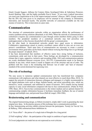   29	
  
Gmail, Google Suggest, AdSense for Content, Orkut, Scotchgard Fabric  Upholstery Protector,
Scotch Masking Tape, and the highly profitable Post-it Notes. “If you want a radical innovation,
you need your organization to be at the improvisational extreme” (Sawyer, 2007). Google assumes
that the 20% free time given to its employees will be returned to the company in information,
innovation, and increased loyalty. The possible networks of connection available are the real
essence of creativity. This is innovation at a pure state.
Communication
The structure of communication networks within an organisation affects the performance of
creative problem-solving solutions (Bouchard, et all.1969). When the network of communication is
centralised it requires any communication to pass through certain members before going to other
members. The peripheral members of a centralised networks may feel powerless and
underappreciated, so they become dissatisfied with the group’s communication.
On the other hand, in decentralized networks people have equal access to information.
Collaborative organisations aimed at creative excellence cannot afford to miss out on even one
person’s contributions. “Such open lines of communication are necessary to create a creative
environment where good ideas can be freely shared without worrying that things have to go through
the proper channels”. (Cadmull. 2011)
It has been demonstrated that members of effective teams have strong feeling of inclusion,
commitment, pride and trust in their peers. These feelings are developed by a communication
climate that is open, supportive, inclusive and rewarding (Gibb, 1961) and communication patterns
are evenly distributed between everyone (Levi, 2011:97). Communication needs to be between
anybody at any time, which means it needs to happen out of the structure and out of order. The
problem with this vision is the misleading link between ‘out of order’ and ‘lack of structure’
standard of the current dominant but regressing view.
The role of technology
The easy access to numerous updated communication tools has transformed how companies
communicate with employees and what channels are most effective to reach them (Men, 2014). To
support the network of connections between colleagues and managers it is highly recommended to
use digital platforms tools such as blogs, bulletin boards, and social networking sites, which are
interactive, social, communal, and relational by nature (Crescenzo, 2011) despite having limited
capacity to carry social information compared with face-to face communications. (Parker  Wall,
1998; Sheer, 2011). Face-to-face communication is the richest medium and an optimal channel for
communicating complex information because it facilitates immediate feedback, the use of natural
language and multiple cues, and personal focus (Daft  Lengel, 1984-1986).
Brainstorming and communication
The original brainstorming design, as Osborn invented it, simply didn’t work in generating the most
original new ideas. In the practice process of this technique lays a communication problem.
In fact, brainstorming activities inhibit criticism between the participants. Tersely (in Van de Ven,
 Delbecq, 1986) summarised those inhibitions in:
1) A “focus effect” – the pursue of a single train of thoughts for a long period.
2)“Self weighting” effect – the participation of the single in condition of equal competence.
3) Covert judgements are made but are not expressed as overt criticism.
 