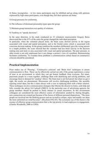   30	
  
4) Status incongruities – in low status participants may be inhibited and go along with opinions
expressed by high status participants, even though they feel their opinions are better.
5) Group pressures for conformity.
6) The influence of dominant personality-types upon the group.
7) Maintain group interaction over quality of solutions.
8) Tendency to “speedy decisions”.
In the same direction, in his study conducted on 32 volunteers neuroscientist Gregory Berns
discovered that in the 41% of the cases the group changed the individual perception.
In particular, when the volunteer played alone, the brain scans showed activity in the region
associated with visual and spatial perception, and in the frontal cortex which is associated with
conscious decision making. In the group condition the members deliberately gave the wrong answer
to a simple problem, the scans showed that the volunteer had less brain activity in the decision
making area and more in area associated with visual and spatial perceptions. The peer pressure, in
other words is not only unpleasant but it can change a person’s view of a problem. Brainstorming
facilitates conformity. To overtake those problems a communication culture based on constructive
criticism should be considered.
Practical Implementation
Pixar makes use of ‘Plussing’, ‘Constructive criticism’ and ‘Brain trust’ techniques to ensure
communication to flow. These can be effectively carried out only if the group experiences a sense
of trust in an environment in which they can get honest feedback from everyone. Put smart,
passionate people in a room together, challenge them with identifying and solving problems, and
encourage them to demand for ‘candour’ (flow). The brain trust is not fool proof, but when we get it
right, the results are phenomenal. Discussions still involve challenging problems, like possibly
rejecting initial ideas, but this is done always with a view to replacing them with a better solution.
These techniques involve communication strategies that liberate the director to listen, seek help and
fully consider the advice Ed Cadmull (2008:9). In the particular case of advertising agencies the
group members should be pushed to freely interact in casual encounters. In this environment
colleagues are considered the most effective source of information: pushed by sharing thoughts,
new connections are created just because of the fusion of different personal dispositions. “The more
people are involved into the thinking process and are invited to critique, enjoy and modify our ideas
the more unlimited our mind becomes”. (Ricchiuto1952:45). The systematic use of this fusion is the
essence of effective group communication that is the top priority to lead employees to engagement.
(Charles Woodruffe, 2006 in CIPD)
 