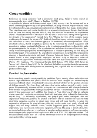   31	
  
Group condition
Employees in ‘group condition’ “get a communal mind going. People’s minds interact as
components of a larger mind”. (Shrage, in Ricchiuto 1957:72)
As stated in the Johnson and Johnson Annual report (2009) a group exists for a reason and has a
shared common goal pursued by all the group members. In group condition people who have some
type of relationships, see connections among themselves, or believe that they share a common fate:
They establish a group goal, clarify the objectives to achieve it, they focus on the task, they listen to
what the other have to say, they talk about it, they find solutions. Furthermore, the organisation
exerts a considerable amount of influence on how the team is able to work: “Being better together is
the strength of the organisation” claimed Steve Jobs “Sharing the view of the company means
working together towards the interest of it”. Evidently from his company business examples - Apple
and Pixar - there is a lot to learn from this approach. To an extreme, when the organisational values
are clearly defined, shared, accepted and pursued by the workforce the level of engagement and
commitment makes a great deal of difference to the organisation overall success. Insofar this leads
the group to prioritize the interests of the organisation over and above their own self-interests (Bass,
1999). When employees perceive that the organisation is focused on promoting the well being of
the member as part of its community the level of motivation increases more then if the organisation
attention is focused on the single individual. (Cameron, Dutton,  Quinn, 2003). As a result, the
reward system is also group-oriented: employees are more likely to experience pro-social
motivation when organisations maintain collectivistic rather than individualistic norms and rewards.
(Ajzen, 1991; Hackman, 1992, Chatman  Barsade, 1995, Batson, 1994; Miller, 1999, Perlow 
Weeks, 2002 ; Grant  Berg 2010). On the other hand, individual recognition has to be taken under
control to prevent social loafing (cause of productivity loss, together with social inhibition and
production blocking)
Practical implementation
In the advertising agencies, employees (highly specialised figures industry related and non) are not
seen as single individuals with specific skills and attitudes. Their strengths (and weaknesses) are
interconnected to all other’s strengths (and weaknesses). Collectively they are the greatest networks
of abilities on earth. They learn from each other, they inspire and are inspired by others in the
group. They continually learn new abilities to improve the communication with other professionals
from different backgrounds to be able to give competent advices. “The challenge is to put forth their
creativity in a harmonious way”, said Brad Bird Director at Pixar. Otherwise, it’s like ‘an orchestra
where everybody’s playing their own music. Each individual piece might be beautiful, but together
they’re crazy’. In advertising organisations, the group’s goal should correspond with the
organisation interests: to guarantee the creation of the most relevant and innovative custom-made
advertising campaigns possible to attract more clients and sell more benefits. In return the
organisation will provide the group with everything they need to create better quality of work and
support their well being: seminars, classes, creative playground, group rewards (holiday, daily
experiences, food experiences), professional equipment, software. The group is free of action, they
are trusted and the members are even allowed to transform and reinvent their workspaces according
to the auto-perceptive project-related requirements. (Parker  Wall, 1998) (Question number 17 of
the questionnaire reveals that 4 on 13 of the interviewed defined a not assigned position working
space as their ideal working space).
 