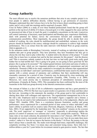   32	
  
Group Authority
The most efficient way to resolve the numerous problems that arise in any complex project is to
trust people to address difficulties directly, without having to get permission of execution.
Managers understand they don’t always have to be the first to know about something going in their
realm, and it’s ok to walk into meetings and be surprised. (Lassater, 2003)
Cross  Parker (2004) in a study of over three hundred professionals found that the group will
perform at the top level of ability if it shares a focused goal; it is fully engaged to the cause and has
no preconceived idea of how to reach the goal; it completely concentrates on the task; it perceives
self control (autonomy of decision), equal participation and blending egos; experiences familiarity;
deals with potential for failure; moves the conversation forward and constantly builds
communication possibilities. Most importantly, the group should be able to decide their own
method of working; the roles should be multifunctional and multiskilled; variances in the work
process should be handled at the source; redesign should be continuous to achieve high standard
performances. This is an extract from the radio interview with Richard West on group creativity
(link in appendix n.1):
In the animation studio at Birmingham University, instead of working on individual projects, the
students take part in group projects. They have priorities, they have boundaries but they get to
choose the role they want to play within that. A student told to the director of the project: “I would
really like to learn how to animate hair and be the hair animator for this project”. And the director
said “This is awesome, nobody wanted to do hair last time we had really good rocks really good
leather but we had terrible hair! This is going to be great, we are going to have good hair for this
project, this is going to be awesome!” The student gained intrinsic motivation and sense of safety in
expressing her idea, which are two important predictors of organisational commitment and job
satisfaction. Thomsett (1980) in his study conducted to investigate the influence that organisational
cultures plays on individual’s and team’s performances, confirmed that teams need to be allowed to
operate with a certain amount of autonomy and confidence that their membership will stay
reasonably consistent for a period of time. Creativity may be destroyed by close monitoring and
requires a degree of autonomy and experimentation (Amabile, 1996; Townley et al. 2009).
Moreover, low social anxiety due to minimum perception of subordination increases group
performance. (Camacho  Paulus, 1995). This assumption has been confirmed by the most of the
researches in the field (see group diversity in the Internal constructions content).
The concept of failure is a fact of life in collaborative organisations and has a great potential to
innovation (Perry, 1992:52) The best way to great results is to generate a lot of ideas and then select
the best one. According to this statement, the members of the group need to feel comfortable in
sharing these ideas with colleagues and supervisors. The organisational management has to be on
the risk’s side. Employees need to recognise in the leader’s figure a supporter and a listener, a
mentor. They do not need to feel embarrassed or stressed about his or her judgements. (Bayles and
Orland 1993; Amabile 1999). There is a correlation between frustration, conflict and group
performance: stress experienced for a sustained period of time seems to reduce individual’s and
team’s ability to perform well on creative tasks (Norword, Zbigniew, Fafrowicz,  Marek, 1993;
Suls, 2001). If not supported by the leadership style “the risk condition” remains on the aversion
side. The word ‘supervisor’ or ‘manager’ or ‘executive’ (especially in advertising) implies the
practice of control of someone over someone else’s work. This concept kills creativity. “With too
many rules or too much cohesion, the potential for innovation is lost” (Sawyer, 2007:56). Most of
the people are creative, most people want to do well. The issue is not ‘how do you make them more
creative’, rather it is ‘how do we remove the barriers in the blocks’? At Pixar, the journey to the top
hasn’t always been a smooth ride. The studio went through hard times, impossible challenges, like
completely rewriting Toy Story 2 in ninety days and consistent losing money. Steve Jobs lost 1
million dollars a year for 5 years before his investment started to gain positive results. The fact that
 