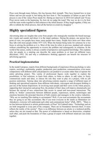   33	
  
Pixar went through many failures, this has become their strength. They have learned how to treat
failure and not just accept it, but taking the best from it. The acceptance of failure as part of the
process is one of the values Pixar stands for. During an interview in 2014 Ed Cadmull said “Every
Pixar movie sucks at the beginning. So, how do we judge the team? The way we do it is by how
well the team works together to find solution to the initial disaster. If they laugh together, if they are
able to rethink the whole process, then all the barriers to creativity disappear ”.
Highly specialized figures
Advertising ideas are insights that come from people who strategically translate the brand message
into visuals and sounds and direct it to the target audience. During the project, one person has a
point of view, two people have more, more people have many. People have more new ideas when
they talk with more people (Allen 1977:123). When the human being looks for solutions he is too
focus in solving the problem as it is. Most of the time he refers to previous standard safe solution
without considering the opportunity to reverse the problem and consequently its solutions. In the
world of the senses, reality is always a matter of perspective and acquired knowledge. This explains
why ten people in a meeting can describe the same problem in at least ten different ways
(Ricchiuto, 1952: 26) and why a collaborative thinking approach can benefit the structure of
advertising agencies.
Practical Implementation
In the model I propose, experts from different backgrounds of experience (from psychology to sales
experts, sociology, multimedia, graphic, production, post production, communication, even music
compositors) with different skills and perspective are pushed to co-create rather than co-operate the
entire adverting project. This variety of professional figures work together to explore the
possibilities, to find solutions, to learn from others, to listen to others, to add value, to freely
communicate needs and ideas, to choose the role they want to play on a project, with no job
position restrictions. Turning ideas into advertising contents requires a range of different types of
thinking and specialised expertise from different individuals, convergent and divergent thinking is
just one of the human dispositions. In involving more people and their views in the whole process,
supporting their interaction and group flow, the product of their ideas will improve dramatically just
because the myriad of new connections that occurs in casual and non-casual interactions. The
ability to ‘broker’ connections between different people, experiences, talents, technologies and
emotions becomes the principal function of both creators and managers in the creative industries.
“Why are we teaching film making to accountants? Well, if you treat accountants like accountants
they are going to act like accountants. But if you treat everyone in the studio as filmmakers (or
Admakers), everyone will understand each other and communicate better” (Palk, 2007). “There is
no line between technical or artistic professionals, at Pixar” Ed Cadmull states. “Technology and art
are both integrated in every part of the company. There are no boundaries between them. It more
reflects the reality of the society”. There is no difference between an artistic or a technical profile,
unless they are not treated as that. The power of collaboration is based on discoveries, complete
each other, and push the boundaries of what a group of expert with different mind-sets can create
together.
 