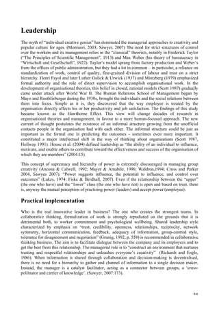   34	
  
Leadership
The myth of “individual creative genius” has dominated the managerial approaches to creativity and
popular culture for ages. (Montuori, 2003; Sawyer, 2007) The need for strict structures of control
over the workers and its management relies in the “classical” theorists, notably in Frederick Taylor
(“The Principles of Scientific Management”, 1913) and Max Weber (his theory of bureaucracy in
“Wirtschaft und Gesellschaft”, 1922). Taylor’s model sprang from factory production and Weber’s
from the offices of public administration, but they had a lot in common – in particular, a reliance on
standardization of work, control of quality, fine-grained division of labour and trust on a strict
hierarchy. Henri Fayol and later Luther Gulick  Urwick (1937) and Mintzberg (1979) emphasized
formal authority and the role of direct supervision to accomplish organisational work. In the
development of organisational theories, this belief in closed, rational models (Scott 1987) gradually
came under attack after World War II. The Human Relations School of Management began by
Mayo and Roethlisberger during the 1930s, brought the individuals and the social relations between
them into focus. Simple as it is, they discovered that the way employee is treated by the
organisation directly affects his or her productivity and job satisfaction. The findings of this study
became known as the Hawthorne Effect. This view will change decades of research in
organisational theories and management, in favour to a more human-focused approach. The new
current of thought postulates the existence of an informal structure growing from the unofficial
contacts people in the organisation had with each other. The informal structure could be just as
important as the formal one in predicting the outcomes - sometimes even more important. It
constituted a major intellectual shift in the way of thinking about organisations (Scott 1987,
Hollway 1991). House et al. (2004) defined leadership as “the ability of an individual to influence,
motivate, and enable others to contribute toward the effectiveness and success of the organisation of
which they are members” (2004:15).
This concept of supremacy and hierarchy of power is extremely discouraged in managing group
creativity (Ancona  Calwell, 1992; Mayer  Amabile, 1996; Waldron,1994; Cross and Parker
2004, Sawyes 2007). “Power suggests influence, the potential to influence, and control over
outcomes” (Lukes, 1974; Fiske  Berdhall, 2007). Even if the relationship between the “upper”
(the one who have) and the “lower” class (the one who have not) is open and based on trust, there
is, anyway the mutual perception of practising power (leaders) and accept power (employee).
Practical implementation
Who is the real innovative leader in business? The one who creates the strongest teams. In
collaborative thinking, formalization of work is strongly repudiated on the grounds that it is
detrimental both, to worker commitment and psychological wellbeing. Shared leadership style
characterized by emphasis on “trust, credibility, openness, relationships, reciprocity, network
symmetry, horizontal communication, feedback, adequacy of information, group-centred style,
tolerance for disagreement and negotiation” (Grunig, 1992, p. 558) is recommended in collaborative
thinking business. The aim is to facilitate dialogue between the company and its employees and to
get the best from this relationship. The managerial role is to “construct an environment that nurtures
trusting and respectful relationships and unleashes everyone’s creativity” (Richards and Engle,
1986). When information is shared through collaboration and decision-making is decentralised,
there is no need for a hierarchy to gather and channel of information to a single decision maker.
Instead, the manager is a catalyst facilitator, acting as a connector between groups, a ‘cross-
pollinator and carrier of knowledge’. (Sawyer, 2007:173).
 