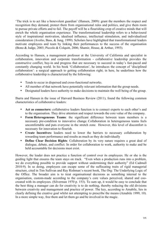   35	
  
‘The trick is to act like a benevolent guardian’ (Hansen, 2009): grant the members the respect and
recognition they demand, protect them from organisational rules and politics, and give them room
to pursue private efforts and to fail. The payoff will be a flourishing crop of creative minds that will
enrich the whole organisation experience. The transformational leadership refers to a behavioural
style of inspirational motivation, idealised influence, intellectual stimulation, and individualized
consideration (Avolio, Bass,  Jung, 1999). Scholars have highlighted that transformational leaders
motivate employees and team by linking their performances to the success of the organisation
(Bono  Judge, 2003; Piccolo  Colquitt, 2006; Shamir, House,  Arthur, 1993).
According to Hansen, a management professor at the University of California and specialist in
collaboration, innovation and corporate transformation - collaborative leadership provides the
constructive conflict, buy-in and progress that are necessary to succeed in today’s fast-paced and
constantly changing world. In his book ‘Collaboration’, he introduces the concept of ‘disciplined
collaboration’: a surgical approach to getting collaboration right; in here, he underlines how the
collaborative leadership is characterized by the following:
• Tends to occur in dispersed and cross-functional networks.
• All member of that network have potentially relevant information that the group needs.
• Designated leaders have authority to make decisions to maintain the well being of the group.
Ibarra and Hansen in the issue of Harvard Business Review (2011), found the following common
characteristics of collaborative leaders:
• Act as connectors: collaborative leaders function is to connect experts to each other’s and
to the organisation. They drive attention and respect towards the core value of the company.
• Form Heterogeneous Teams: the significant difference between team members is a
necessary pre-condition to innovative change. Collaboration in heterogeneous teams feels
uncomfortable and puts everyone in the stretch zone. However, this level of discomfort is
necessary for innovation to flourish.
• Create Incentives: leaders need to lower the barriers to necessary collaboration by
rewarding team performance and results as much as they do individually
• Define Clear Decision Rights: Collaboration by its very nature requires a great deal of
dialogue, debate, and conflict. In order for collaboration to work, authority to make and be
held accountable for decisions must exist.
However, the leader does not practice a function of control over its employees. He or she is the
guiding light that ensures the team stays on track. “Even when a production runs into a problem,
we do everything possible to provide support without undermining their authority” (Ed Cadmull
2010:9). In so doing, employees can escape some of the suffocating traits of rigid managerial
structure, cited in Tim Sullivan and Ray Rishman’s recent book, The Org: The Underlying Logic of
the Office. The broader aim is to treat organisational decisions as something internal to the
organisation, custom-made according to the company’s core values perceived, shared and coo-
created with its employees. (Silverman 1970 p. 153). To sum up, it would be easy to conclude that
the best thing a manager can do for creativity is to do nothing, thereby reducing the old divisions
between creativity and management and practice of power. The key, according to Amabile, lies in
clearly defining the creative goal whilst not attempting to prescribe the means (Amabile 1999, 10).
In a more simple way, free them and let them go and be involved in the magic.
 