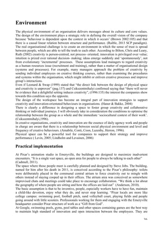   36	
  
Environment
The physical environment of an organisation delivers messages about its culture and core values.
The design of the environment plays a strategic role in defining the overall vision of the company
because ‘behaviour is dependent upon the context in which it occurs’ (Brown 2002:105) and that
there is a causal linear relation between structure and performance. (Raible, 2013 SCP paradigm).
The real organisational challenge is to create an environment in which the sense of trust is spread
between people, which are able to tell the truth to each other. According to Bilton, Chris and Leary,
Ruth (2002) creativity is person-centred, not process- oriented; innovation is privileged over value;
intuition is prized over rational decision- making; ideas emerge suddenly and ‘spontaneously’, not
from evolutionary ‘incremental’ processes. These assumptions lead managers to regard creativity
as a human resources issue (recruitment and training), rather than a matter of organisational design
(systems and processes). For example, many managers approach the problem of creativity by
sending individual employees on creative thinking courses, rather than examining the procedures
and systems within the organisation, which might inhibit or enliven creative processes and improve
group’s interactions.
Even if Leonard  Swap (1999) stated that “the direct link between the design of physical space
and creativity is unproven” (pag.137) and Csikszentmihalyi confirmed saying that “there will never
be evidence that a delightful setting induces creativity”, (1996:135) the interest the companies show
towards this condition says the opposite.
The design of the workspace has become an integral part of innovation strategies to support
creativity and innovation-orientated behaviours in organisations. (Haner  Bakke, 2004)
There is clearly a difference in designing a space to foster group creativity and collaborative
thinking or individual journeys. I will obviously take in consideration the conditions to optimise the
relationship between the group as a whole and the immediate ‘sociocultural context of their work’.
(Csikszentmihalyi,1996).
In creative organisations, creativity and innovation are the essence of daily agency work and people
in charge are aware that there is a relationship between social physical environment and level and
frequency of creative behaviours. (Amabile, Conti, Coon, Lazenby, Herron, 1996).
Physical space can be a powerful tool for companies to support their strategy and improve
performance ( Levin, 2005; Lindholm and Levainen, 2006)
Practical implementation
At Pixar’s animation studio in Emeryville, the buildings are designed to maximize inadvertent
encounters. “It is a single vast space, an open area for people to always be talking to each other”
(Cadmull, 2011).
The space where those people meet is carefully planned and designed by Steve Jobs. The building,
named for him after his death in 2011, is conceived according to the Pixar’s philosophy: toilets
were deliberately placed in the communal central atrium to force creativity out to mingle with
others instead of staying cooped up in their offices. The atrium area was conceived as somewhere
improvised chats and meetings could take place to encourage collaboration. “We think a lot about
the geography of where people are sitting and how the offices are laid out” (Anderson, 2010).
The basic assumption is that to be inventive, people, especially workers have to have fun, maintain
a child-like devotion, enjoy what they do, and never stop learning. “Pixar locals are more like
college campus: swimming pool, football pitch, sand volleyball court, playing fields and people
going around with little scooters. Professionals working for them and engaging with the Emeryville
headquarter consider Pixar structure of work as a “Gift from God”.
At Google, swimming pools, gyms, pool tables and other spaces containing games are the best way
to maintain high standard of innovation and open interaction between the employees. They are
 